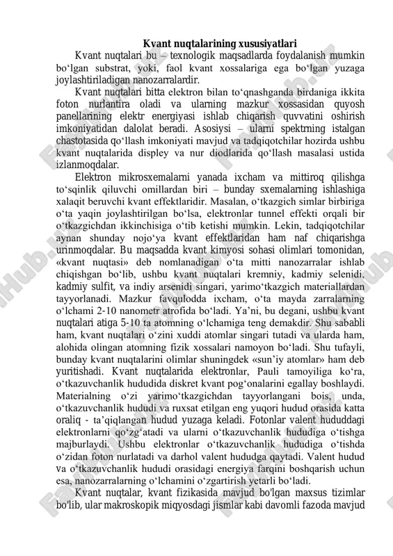 al to'siqlarni o‘ta olish imkoniyatiga ega. bu hodisa kvant tunneling deb ataladi va zarrachalar "to‘siqni" uzib o‘tib, boshqa joyga o‘tishi mumkin. bu hodisa, klassik mexanika nuqtai nazaridan mumkin bo‘lmagan, ammo kvant mexanika nuqtai nazaridan amalga oshadigan hodisadir. mikroskopik o‘lchamlar: kvant nuqtalarining o‘lchamlari odatda nanometr miqyosida bo‘ladi. bu ularning fazoviy xususiyatlarini va energetik parametrlarini o‘zgartiradi. nanometr o‘lchovidagi tizimlar https://uz.wikipedia.org/wiki/kadmiy_sulfid kvant effektlari bilan ajralib turadi va makroskopik tizimlardan farq qiladi. elektron va fotonlar bilan o'zaro ta'sir: kvant nuqtalarida elektronlar va fotonlar orasida kuchli o‘zaro ta’sirlar mavjud. buning natijasida, kvant nuqtalarida yoritish va energiya o‘tish jarayonlari, masalan, fotonlar chiqarilishi yoki yutilishi kabi hodisalar sodir bo‘ladi. qayta ishlanish imkoniyati: kvant nuqtalar, elektronika va optoelektronika sohalarida keng qo‘llaniladi. ularning yarimo‘tkazgich xususiyatlari, nanostrukturalari, va energiya o‘tkazuvchanlik xususiyatlari ilmiy va texnologik izlanishlarda muhim ahamiyatga ega. fotoluminesensiya: kvant nuqtalarining fotoluminesensiya (yoritish) xususiyatlari juda muhimdir. ular tashqi yorug‘likni yutib, uni boshqa rangdagi yorug‘likka aylantirishi mumkin. bu, ayniqsa optoelektronika va …