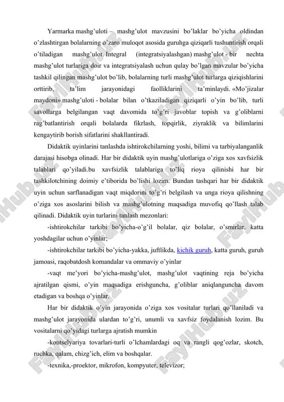 ultimedia, virtual o’quv kursi va shu kabilar) asosida o’tiladigan dars. yarmarka mashg’uloti – mashg’ulot mavzusini bo’laklar bo’yicha oldindan o’zlashtirgan bolalarning o’zaro muloqot asosida guruhga qiziqarli tushuntirish orqali o’tiladigan mashg’ulot. integral (integratsiyalashgan) mashg’ulot - bir nechta mashg’ulot turlariga doir va integratsiyalash uchun qulay bo’lgan mavzular bo’yicha tashkil qilingan mashg’ulot bo’lib, bolalarning turli mashg’ulot turlarga qiziqishlarini orttirib, ta’lim jarayonidagi faolliklarini ta’minlaydi. «mo’jizalar maydoni» mashg’uloti - bolalar bilan o’tkaziladigan qiziqarli o’yin bo’lib, turli savollarga belgilangan vaqt davomida to’g’ri javoblar topish va g’oliblarni rag’batlantirish orqali bolalarda fikrlash, topqirlik, ziyraklik va bilimlarini kengaytirib borish sifatlarini shakllantiradi. didaktik uyinlarini tanlashda ishtirokchilarning yoshi, bilimi va tarbiyalanganlik darajasi hisobga olinadi. har bir didaktik uyin mashg’ulotlariga o’ziga xos xavfsizlik talablari qo’yiladi.bu xavfsizlik talablariga to’liq rioya qilinishi har bir tashkilotchining doimiy e’tiborida bo’lishi lozim. bundan tashqari har bir didaktik uyin uchun sarflanadigan vaqt miqdorini to’g’ri belgilash va unga rioya qilishning o’ziga xos asoslarini bilish va mashg’ulotning maqsadiga muvofiq qo’llash talab …
