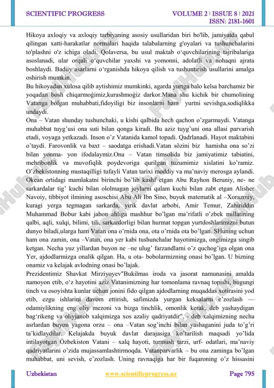 m. uni asrash uchun menda zarradek imkoniyat bo‘lsa, shu imkoniyatdan foydalanaman.chumolining bu gapi o‘tloq ahliga qattiq ta’sir qilibdi. har tarafga chopayotgan jonzotlar birdan to‘xtab, chumolining ortidan ergashishibdi. asalari chelakchasida, kaklik tumshug‘ida, qo‘y-qo‘zilar og‘zida suv keltirib, olovni o‘chirishga shoshilishibdi.xullas, barcha jonzotlar bir yoqadan bosh chiqarib, olovga suv sepishganida xuddi osmondan yomg‘ir yog‘gandek bo‘libdi. shu tariqa yong‘in o‘chirilibdi. http://www.scientificprogress.uz/ scientific progress volume 2 ǀ issue 8 ǀ 2021 issn: 2181-1601 uzbekistan www.scientificprogress.uz page 795 hikoya axloqiy va axloqiy tarbiyaning asosiy usullaridan biri bo'lib, jamiyatda qabul qilingan xatti-harakatlar normalari haqida talabalarning g'oyalari va tushunchalarini to'plashni o'z ichiga oladi. qolaversa, bu usul maktab o‘quvchilarining tajribalariga asoslanadi, ular orqali o‘quvchilar yaxshi va yomonni, adolatli va nohaqni ajrata boshlaydi. badiiy asarlarni o‘rganishda hikoya qilish va tushuntirish usullarini amalga oshirish mumkin. bu hikoyadan xulosa qilib aytishimiz mumkinki, agarda yurtga balo kelsa barchamiz bir yoqadan bosh chiqarmoģimiz,kurashmoģiz darkor.mana shu kichik bir chumolining vatanga bòlgan muhabbati,fidoyiligi biz insonlarni ham …