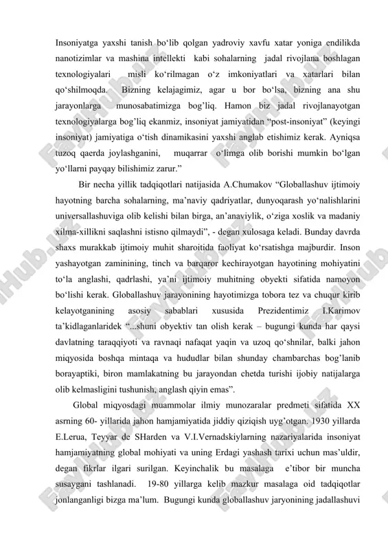 a yaxshi tanish bo‘lib qolgan yadroviy xavfu xatar yoniga endilikda nanotizimlar va mashina intellekti kabi sohalarning jadal rivojlana boshlagan texnologiyalari misli ko‘rilmagan o‘z imkoniyatlari va xatarlari bilan qo‘shilmoqda. bizning kelajagimiz, agar u bor bo‘lsa, bizning ana shu jarayonlarga munosabatimizga bog’liq. hamon biz jadal rivojlanayotgan texnologiyalarga bog’liq ekanmiz, insoniyat jamiyatidan “post-insoniyat” (keyingi insoniyat) jamiyatiga o‘tish dinamikasini yaxshi anglab etishimiz kerak. ayniqsa tuzoq qaerda joylashganini, muqarrar o‘limga olib borishi mumkin bo‘lgan yo‘llarni payqay bilishimiz zarur.” bir necha yillik tadqiqotlari natijasida a.chumakov “globallashuv ijtimoiy hayotning barcha sohalarning, ma’naviy qadriyatlar, dunyoqarash yo‘nalishlarini universallashuviga olib kelishi bilan birga, an’anaviylik, o‘ziga xoslik va madaniy xilma-xillikni saqlashni istisno qilmaydi”, - degan xulosaga keladi. bunday davrda shaxs murakkab ijtimoiy muhit sharoitida faoliyat ko‘rsatishga majburdir. inson yashayotgan zaminining, tinch va barqaror kechirayotgan hayotining mohiyatini to‘la anglashi, qadrlashi, ya’ni ijtimoiy muhitning obyekti sifatida namoyon bo‘lishi kerak. globallashuv jarayonining hayotimizga tobora tez va chuqur kirib kelayotganining asosiy sabablari xususida prezidentimiz i.karimov …