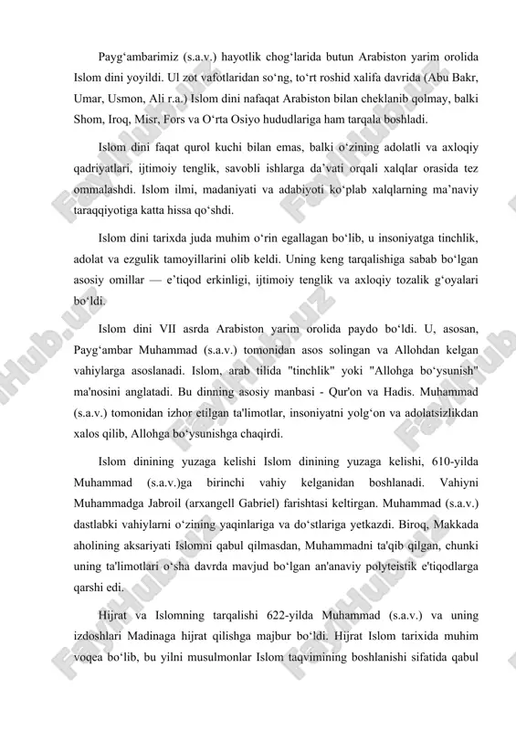 hi bilan emas, balki o‘zining adolatli va axloqiy qadriyatlari, ijtimoiy tenglik, savobli ishlarga da’vati orqali xalqlar orasida tez ommalashdi. islom ilmi, madaniyati va adabiyoti ko‘plab xalqlarning ma’naviy taraqqiyotiga katta hissa qo‘shdi. islom dini tarixda juda muhim o‘rin egallagan bo‘lib, u insoniyatga tinchlik, adolat va ezgulik tamoyillarini olib keldi. uning keng tarqalishiga sabab bo‘lgan asosiy omillar — e’tiqod erkinligi, ijtimoiy tenglik va axloqiy tozalik g‘oyalari bo‘ldi. islom dini vii asrda arabiston yarim orolida paydo bo‘ldi. u, asosan, payg‘ambar muhammad (s.a.v.) tomonidan asos solingan va allohdan kelgan vahiylarga asoslanadi. islom, arab tilida "tinchlik" yoki "allohga bo‘ysunish" ma'nosini anglatadi. bu dinning asosiy manbasi - qur'on va hadis. muhammad (s.a.v.) tomonidan izhor etilgan ta'limotlar, insoniyatni yolg‘on va adolatsizlikdan xalos qilib, allohga bo‘ysunishga chaqirdi. islom dinining yuzaga kelishi islom dinining yuzaga kelishi, 610-yilda muhammad (s.a.v.)ga birinchi vahiy kelganidan boshlanadi. vahiyni muhammadga jabroil (arxangell gabriel) farishtasi keltirgan. muhammad (s.a.v.) dastlabki vahiylarni o‘zining yaqinlariga va do‘stlariga yetkazdi. …