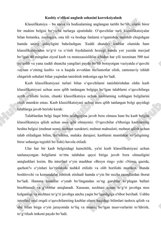 fatida qaralishi lozim. bunda har bir shaxsning individual xususiyatlarini hisobga olish, xalq xoʻjaligi manfaatlari nuqtai nazaridan mehnat zahiralari bilan toʻlaqonli ta'minlash zarurati kabi omillarni e'tiborda tutish joizdir. oʻquvchilarni kasb-hunarga yoʻnaltirish tizimining asosiy tarkibiy qismlari quyidagi faoliyatlardan iborat: · oʻz ichiga kasbiy targʻibot va tashviqotni olgan kasbiy ma'rifat (kasbiy axborot); · u yoki bu soha, kasbga boʻlgan shaxs qiziqish va qobiliyatlarining birlamchi kasbiy diagnostikasi; · kasb tanlashda mutaxassislar tomonidan individual, guruhiy yordam koʻrsatishga qaratilgan kasbiy konsultatsiya; · koʻproq muvaffaqiyatga erishishi mumkin boʻlgan kasbni tanlab olishga qaratilgan kasbiy tanlov; · ishlab chiqarish amaliyoti jarayonida amalga oshiriluvchi ijtimoiy-kasbiy adaptatsiya (moslashuv); · tanlangan kasbni oʻrganish jarayonida burch, mas'uliyat, kasbiy or-nomus, oriyat hislarini oʻquvchilarda shakllantirishga qaratilgan kasbiy tarbiya. ular ichidan kasbiy ma'rifat (kasbiy axborot) oʻquvchilarga kasblar olami, kasblarning belgi va xususiyatlari, kasb klassifikatsiyasi, kasblar professiogrammasi, hududning qaysi kasblarga ehtiyoji borligi toʻgʻrisidagi axborotlarni berishdan iborat boʻlib, ular asosida oʻquvchi oʻzini qiziqtirgan, jamiyat uchun zarur boʻlgan kasbni …