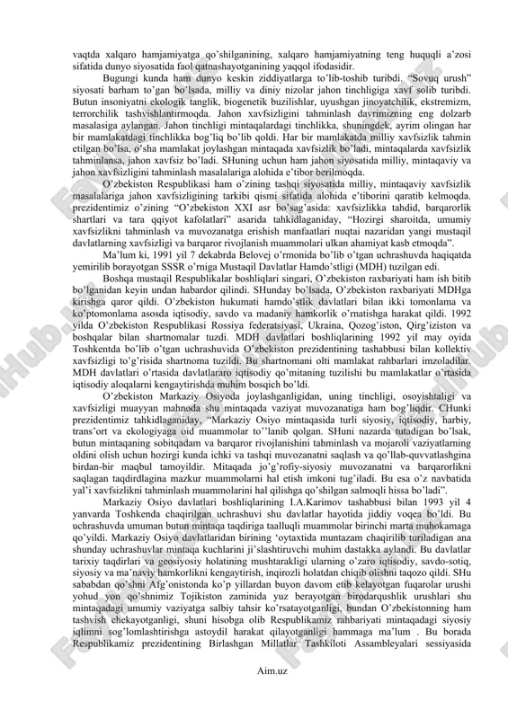 ini tahminlash maqsadida ittifoqlar tuzish, hamdo’stliklarga va boshqa davlatlararo tuzilmalarga kirish va ulardan ajralib chiqishi mumkin” deyiladi o’zbekiston respublikasi konstitutsiyasining 17-moddasida. o’zbekiston respublikasining tashqi siyosatiga quyidagi qoidalar asos qilib olingan: - davlatning suveren tengligi va chegaralarning daxlsizligini hurmat qilish; - boshqa davlatning ichki ishlariga aralashmaslik; - nizolarni tinch yo’l bilan hal qilish; - kuch ishlatmaslik yoki kuch bilan tahdid qilmaslik; - inson huquqlarini va erkinliklarini hurmatlash; - ichki milliy qonunlardan xalqaro huquqning umum ehtirof etilgan qoidalari va normalarining ustivorligini tan olish; - tajavvuzkor harbiy bloklar va uyushmalarga kirmaslik; - davlatlararo teng huquqli va o’zaro manfaatli hamkorlik. o’zbekiston respublikasi tashqi siyosatida tinchlik, barqarorlik, hamkorlik tamoyillari ustunlik qiladi. o’zbekiston respublikasi o’z tarixida birinchi marta 1992 yil 2-martda jahon hamjamiyatining to’la, teng huquqli subhekti sifatida birlashgan millatlar tashkilotiga qabul qilindi. o’zbekiston bmt nizomi, xalqaro huquqiy mehyorlar, davlatlararo muomala qoidalari, shuningdek, bmt tarkibiga kiruvchi xalqaro tashkilotlarning talablariga rioya qilishini bildirdi. o’zbekiston amalda deyarli barcha …