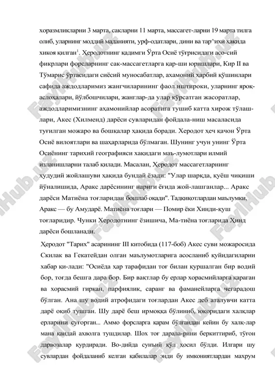 идаги асо-сий фикрлари форсларнинг сак-массагетларга қар-ши юришлари, кир ii ва тўмарис ўртасидаги сиёсий муносабатлар, ахамоний ҳарбий қўшинлари сафида аждодларимиз жангчиларининг фаол иштироки, уларнинг яроқ-аслоҳалари, йўлбошчилари, жанглар-да улар кўрсатган жасоратлар, аждодларимизнинг аҳамонийлар асоратига тушиб катта хирож тўлаш-лари, акес (хилменд) дарёси сувларидан фойдала-ниш масаласида туғилган можаро ва бошқалар ҳақида боради. херодот ҳеч қачон ўрта осиё вилоятлари ва шаҳарларида бўлмаган. шунинг учун унинг ўрта осиёнинг тарихий географияси хақидаги маъ-лумотлари илмий изланишларни талаб қилади. масалан, ҳеродот массагетларнинг ҳудудий жойлашуви ҳақида бундай ёзади: "улар шарқда, қуёш чиқиши йўналишида, аракс дарёсининг нариги ёғида жой-лашганлар... аракс дарёси матиёна тоғларидан бошлаб оқади". тадқиқотлардан маълумки, аракс — бу амударё. матиёна тоғлари — помир ёки хинди-қуш тоғларидир. чунки херодотнинг ёзишича, ма-тиёна тоғларида ҳинд дарёси бошланади. ҳеродот "тарих" асарининг iii китобида (117-боб) акес суви можаросида скилак ва гекатейдан олган маълумотларига асосланиб қуйидагиларни хабар қи-лади: "осиёда ҳар тарафидан тоғ билан қуршалган бир водий бор, тоғда бешга дара бор. бир вақтлар бу ерлар …