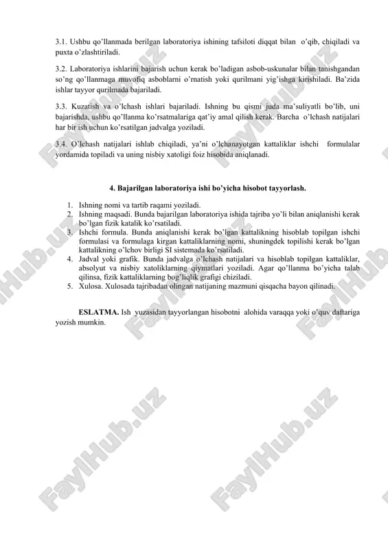 gan laboratoriya ishining tafsiloti diqqat bilan o’qib, chiqiladi va puxta o’zlashtiriladi. 3.2. laboratoriya ishlarini bajarish uchun kerak bo’ladigan asbob-uskunalar bilan tanishgandan so’ng qo’llanmaga muvofiq asboblarni o’rnatish yoki qurilmani yig’ishga kirishiladi. ba’zida ishlar tayyor qurilmada bajariladi. 3.3. kuzatish va o’lchash ishlari bajariladi. ishning bu qismi juda ma’suliyatli bo’lib, uni bajarishda, ushbu qo’llanma ko’rsatmalariga qat’iy amal qilish kerak. barcha o’lchash natijalari har bir ish uchun ko’rsatilgan jadvalga yoziladi. 3.4. o’lchash natijalari ishlab chiqiladi, ya’ni o’lchanayotgan kattaliklar ishchi formulalar yordamida topiladi va uning nisbiy xatoligi foiz hisobida aniqlanadi. 4. bajarilgan laboratoriya ishi bo’yicha hisobot tayyorlash. 1. ishning nomi va tartib raqami yoziladi. 2. ishning maqsadi. bunda bajarilgan laboratoriya ishida tajriba yo’li bilan aniqlanishi kerak bo’lgan fizik katalik ko’rsatiladi. 3. ishchi formula. bunda aniqlanishi kerak bo’lgan kattalikning hisoblab topilgan ishchi formulasi va formulaga kirgan kattaliklarning nomi, shuningdek topilishi kerak bo’lgan kattalikning o’lchov birligi si sistemada ko’rsatiladi. 4. jadval yoki grafik. bunda jadvalga o’lchash natijalari …