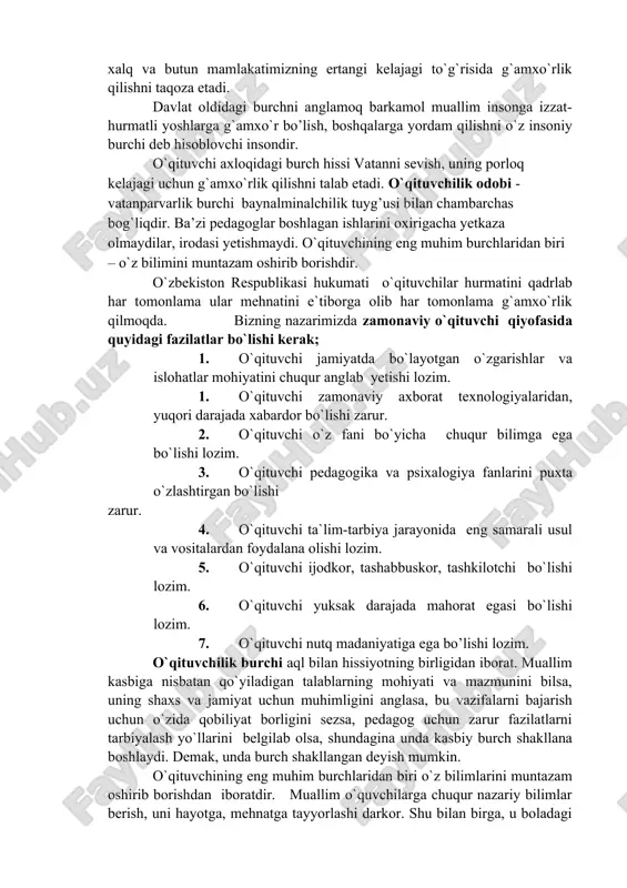 otining ma`nosi, ishonch va vijdon da’vati deb, hisoblaydi fuqarolik burchini his etish xalq va butun mamlakatimizning ertangi kelajagi to`g`risida g`amxo`rlik qilishni taqoza etadi. davlat oldidagi burchni anglamoq barkamol muallim insonga izzat-hurmatli yoshlarga g`amxo`r bo’lish, boshqalarga yordam qilishni o`z insoniy burchi deb hisoblovchi insondir. o`qituvchi axloqidagi burch hissi vatanni sevish, uning porloq kelajagi uchun g`amxo`rlik qilishni talab etadi. o`qituvchilik odobi - vatanparvarlik burchi baynalminalchilik tuyg’usi bilan chambarchas bog`liqdir. ba’zi pedagoglar boshlagan ishlarini oxirigacha yetkaza olmaydilar, irodasi yetishmaydi. o`qituvchining eng muhim burchlaridan biri – o`z bilimini muntazam oshirib borishdir. o`zbekiston respublikasi hukumati o`qituvchilar hurmatini qadrlab har tomonlama ular mehnatini e`tiborga olib har tomonlama g`amxo`rlik qilmoqda. bizning nazarimizda zamonaviy o`qituvchi qiyofasida quyidagi fazilatlar bo`lishi kerak; 1. o`qituvchi jamiyatda bo`layotgan o`zgarishlar va islohatlar mohiyatini chuqur anglab yetishi lozim. 2. o`qituvchi zamonaviy axborat texnologiyalaridan, yuqori darajada xabardor bo`lishi zarur. 3. o`qituvchi o`z fani bo`yicha chuqur bilimga ega bo`lishi lozim. 4. o`qituvchi pedagogika va psixalogiya fanlarini …