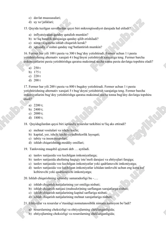 soblanadi? a) korxonalar b) davlat tashkilotlari; c) davlat muassasalari; d) uy xo‘jaliklari; 15. quyida tuzilgan savollardan qaysi biri mikroiqtisodiyot darajada hal etiladi? a) inflyatsiyadan qanday qutulish mumkin? b) to‘liq bandlik darajasiga qanday qilib erishiladi? c) nima va qancha ishlab chiqarish kerak? d) iqtisodiy o‘sishni qanday rag‘batlantirish mumkin? 16. fermer har yili 100 t paxta va 300 t bug‘doy yetishtiradi. fermer uchun 1 t paxta yetishtirishning alternativ xarajati 4 t bug'doyni yetishtirish xarajatiga teng. fermer barcha imkoniyatlarini paxta yetishtirishga qaratsa maksimal necha tonna paxta davlatga topshira oladi? a) 250 t b) 175 t c) 220 t d) 200 t 17. fermer har yili 200 t paxta va 800 t bugdoy yetishtiradi. fermer uchun 1 t paxta yetishtirishning alternativ xarajati 5 t bug‘doyni yetishtirish xarajatiga teng. fermer barcha imkoniyatlarini bug‘doy yetishtirishga qaratsa maksimal necha tonna bug'doy davlatga topshira oladi? a) 2200 t; b) 2400 t; c) 2000 t; d) 1800 t; 18. …