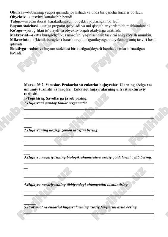 tlanuvchi obyektiv joylashgan boʻladi. buyum stolchasi→ustiga preparat qoʻyiladi va uni qisqichlar yordamida mahkamlanadi. koʻzgu→yorugʻlikni toʻplaydi va obyektiv orqali okulyarga uzatiladi. makrovint→(katta buragich)fukus masofani yaqinlashtirib tasvirni aniq koʻrish mumkin. mikrovintni→(kichik buragich) burash orqali oʻrganilayotgan obyektning aniq tasviri hosil qilinadi shtativga→tubus va buyum stolchasi biriktirilgan(deyarli barcha qismlar oʻrnatilgan boʻladi) mavzu № 2. viruslar. prokariot va eukariot hujayralar. ularning o‘ziga xos umumiy tuzilishi va farqlari. eukariot hujayralarning ultrastrukturaviy tuzilishi. 1-topshiriq. savollarga javob yozing. 1.hujayrani qanday fanlar o’rganadi? ____________________________________________________________________ ________________________________________________________________________________________________________________________________________ 2.hujayraning hozirgi zamon ta’rifini bering. ___________________________________________________________________ _______________________________________________________________________________________________________________________________________ 3.hujayra nazariyasining biologik ahamiyativa asosiy qoidalarini aytib bering. ____________________________________________________________________ ________________________________________________________________________________________________________________________________________ 4.hujayra nazariyasining tibbiyotdagi ahamiyatini tushuntiring. ____________________________________________________________________________________________________________________________________________________________________________________________________________ 5.prokariot va eukariot hujayralarining asosiy farqlarini aytib bering. ____________________________________________________________________________________________________________________________________________________________________________________________________________ 6. organoi