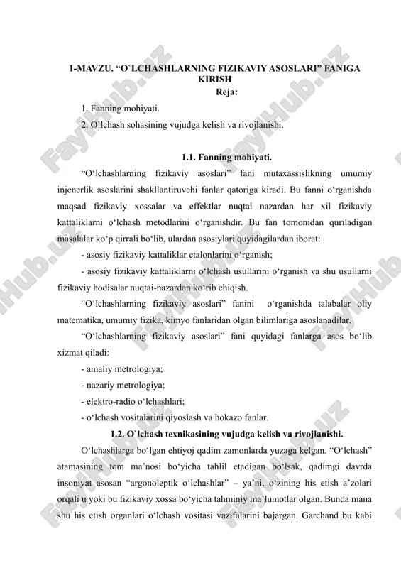 i o‘rganishdir. bu fan tomonidan quriladigan masalalar ko‘p qirrali bo‘lib, ulardan asosiylari quyidagilardan iborat: - asosiy fizikaviy kattaliklar etalonlarini o‘rganish; - asosiy fizikaviy kattaliklarni o‘lchash usullarini o‘rganish va shu usullarni fizikaviy hodisalar nuqtai-nazardan ko‘rib chiqish. “o‘lchashlarning fizikaviy asoslari” fanini o‘rganishda talabalar oliy matematika, umumiy fizika, kimyo fanlaridan olgan bilimlariga asoslanadilar. “o‘lchashlarning fizikaviy asoslari” fani quyidagi fanlarga asos bo‘lib xizmat qiladi: - amaliy metrologiya; - nazariy metrologiya; - elektro-radio o‘lchashlari; - o‘lchash vositalarini qiyoslash va hokazo fanlar. 1.2. o`lchash texnikasining vujudga kelish va rivojlanishi. o‘lchashlarga bo‘lgan ehtiyoj qadim zamonlarda yuzaga kelgan. “o‘lchash” atamasining tom ma’nosi bo‘yicha tahlil etadigan bo‘lsak, qadimgi davrda insoniyat asosan “argonoleptik o‘lchashlar” – ya’ni, o‘zining his etish a’zolari orqali u yoki bu fizikaviy xossa bo‘yicha tahminiy ma’lumotlar olgan. bunda mana shu his etish organlari o‘lchash vositasi vazifalarini bajargan. garchand bu kabi o‘lchashlarda aniq bir qiymat olinmasa ham, har bir o‘lchashda, aniqrog‘i baholashda muayyan bir o‘lchovga nisbatan solishtirish amalga …