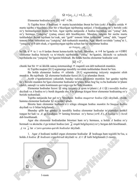 larda “ehtimolliklar nazariyasi va matematik statistika” fanining asosiy tushunchalari davlat standartlari asosida akademik litseylar va kollejlar dasturiga kiritildi. shuning uchun ham bu fanni pedagogika oily o‘quv yurtlarida o‘qitishni yaxshilash muammolari yuzaga keldi. 2-savol bayoni elementar hodisalar fazosi – ehtimolliklar nazariyasi uchun asosiy tushuncha bo‘lib, unga ta’rif berilmaydi. formal nuqtai nazardan bu ixtiyoriy to‘plam hisoblanib, uning elementlari o‘rganilayotgan tajribaning “bo‘linmaydigan” va bir vaqtda ro‘y bermaydigan natijalaridan iborat bo‘ladi. elementar hodisalar fazosini harfi bilan belgilab, uning elementlarini (elementar hodisalarni) esa harfi bilan ifodalaymiz. elementar hodisalardan iborat bo‘lgan to‘plamlar tasodifiy hodisalar deb hisoblanadi. tasodifiy hodisalarni, odatda, lotin alfavitining bosh harflari a, , , … lar bilan belgilanadi. demak lar ning qism to‘plamlarini tashkil qiladi. misollar. 1) tanga tashlash tajribasi uchun ikkita elementar hodisadan iborat va bu yerda – tanganing “gerb” tomoni tushish hodisasi, – tanganing “raqam” tomoni tushish hodisasi (tanga “qirra tomoni bilan tushadi” degan hodisa mumkin bo‘lmagan hodisa hisoblanadi). bu hol uchun …