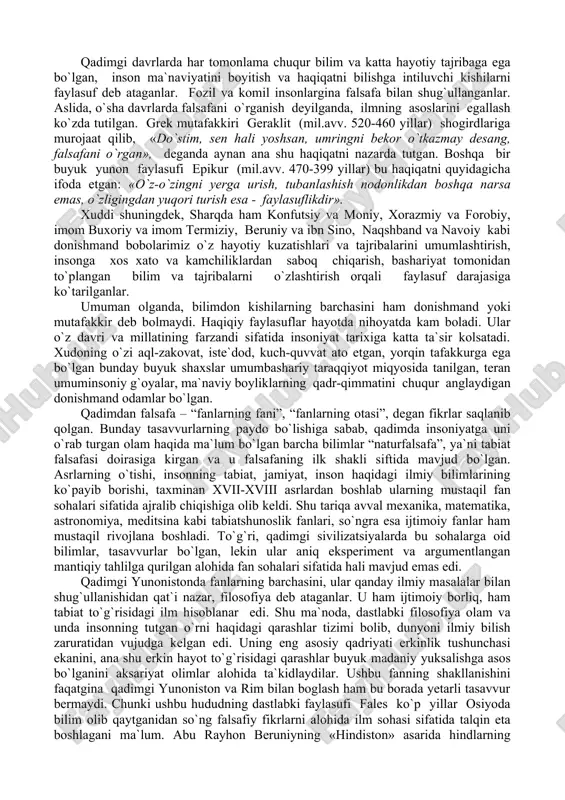 adrlash deb talqin etgan. shunday qilib, falsafaning mohiyati haqida so`z ketganda ayrim mutafakkirlar uni haqiqatni izlashda, boshqalari - haqiqatni o`z shaxsiy manfaatlariga moslashtirishda deb tushunadilar; bir xillari o`z fikrlarini osmon tomon, boshqalari esa - yerga yo`naltiradilar; bir xillari allohga, boshqalari esa - odamga murojaat qiladilar; bir xillari uchun falsafa o`z-o`zicha ahamiyatga ega, boshqalarning fikricha, falsafa jamiyat va insonga xizmat qilishi kerak. bularning barchasi falsafaga yondoshuvlarning xilma-xilligi, uning predmetini tushunishda turlicha qarashlar mavjudligini ko`rsatadi. bugungi kunda haqiqatni izlash faqat falsafaga taalluqli bo`lmay, barcha mavjud fanlar o`z sohalarida dunyoni o`rganish, uning qonunlari va haqiqatga erishish yo`llarini tadqiq etish bilan shug`ullanib kelmoqdalar. biroq haqiqatni izlash eng avval aynan falsafadan boshlangan. falsafa kishilarga olam to`g`risida yaxlit tasavvur beradi, boshqa fanlar esa, uning ayrim jihatlarini o`rganadi. falsafa asrlar davomida dunyoqarash xususiyatiga ega bo`lgan va doimo kishilar e`tiborini o`ziga tortib kelgan quyidagi savollarga javob topishga harakat qilib kelgan: · olam qanday paydo bo`lgan va u qanday …