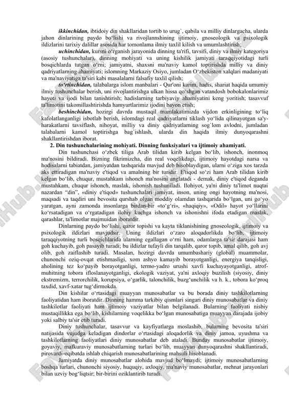 savvur va e'tiqodlar jamiyat taraqqiyotining muayyan ijtimoiy sharoitlari ta'sirida turli-tuman shakl kasb etgan; uchinchidan, ibtidoiy diniy tasavvurlardan tortib jahon dinlarigacha bo‘lgan dinlar evolyustiyasini e'tirof etish dinshunoslik haqida to‘g`ri ilmiy xulosa chiqarish imkoniyatini beradi. yuqoridagi fikrlarga asoslanib, “dinshunoslik” predmetini quyidagicha ta'riflash mumkin: dinshunoslik kishilik jamiyati tarixiy taraqqiyotining muayyan bosqichida paydo bo‘lgan barcha din shakllarining ma'naviy, ijtimoiy, gnoseologik va psixologik ildizlarini, ularning ta'limoti va marosimchiligi, ijtimoiy hayotdagi mavqei va ijtimoiy funkstiyalarini ilmiy jihatdan o‘rganuvchi fandir. dinshunoslik kursining falsafa, tarix, etika, psixologiya fanlari bilan bog`liqligidan tashqari bu kurs din sostiologiyasi bilan ham bog`liq, bo‘lib, uning natijalari muhim amaliy ahamiyatga ega. dinshunoslik fanining maqsad va vazifalari. dinshunoslik kursini o‘qitishdan birinchi maqsad talabalarni din va diniy ta'limotlarning diniy talqinidan tashqari ilmiy tushuncha, ta'limot, nazariya, falsafiy xulosalar bilan qurollantirishdan iborat. buning uchun hozirgi zamon fani yutuqlari asosida dinning kelib chiqishi, evolyustiyasi, hozirgi holati, insoniyatning ijtimoiy-iqtisodiy, siyosiy va ma'naviy hayotida tutgan o‘rni haqida ilmiy-nazariy ta'limotlar bilan qurollantirish …