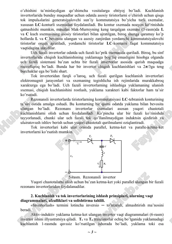 onansli invertor yuqori chastotalarni olish uchun ba’zan ketma-ket yoki parallel ulangan bir fazali rezonans invertorlaridan foydalanadilar. 2. kuchlanish va tok invertorlarining ishlash prinsiplari, ularning vaqt diagrammalari, afzalliklari va solishtirma tahlili. «invertorlash» termini lotincha inversio ─ to’ntarish, almashtirish ma’nosini beradi. aktiv-induktiv yuklama ketma-ket ulangan invertor vaqt diagrammalari (6-rasm) invertor ishini illyustratsiya qiladi. t1 va t4 tranzistorlar ochiq bo’lganida yuklamadagi kuchlanish 1-rasmda qavssiz ko’rsatilgan ishorada bo’ladi, yuklama toki esa eksponentsial qonun bo’yicha o’sib boradi. ϑ=π momentida t1 va t4 tranzistorlarni yopuvchi va t2 va t3 tranzistorlarni ochuvchi boshqaruv signallari tushadi. yuklama induktivligidagi in toki sakrab o’zgara olmaganligi sababli bu tok shu yo’nalishda oqishda davom etadi, biroq t1 va t4 tranzistorlari emas, balki d2 va d3 diodlari orqali oqadi. t1 va t4 tranzistorlari yopilayotganida yuklama induktivligidagi oziqlantirish manbai kuchlanishi uddan kattaroq bo’lgan qarshi eyuk yuzaga kelishi sababli diodlar ulanadi. 6-rasm. aktiv-induktiv yuklama ketma-ket ulangan invertor vaqt diagrammalari d2 va d3 diodlarning ulanishi yuklama …