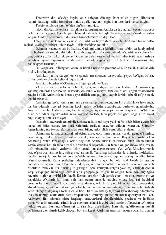 g’rida ma`danli shifobaxsh suvlarning chiqib turishlari, odamning ko’rish, eshitish, tam, maza, hidlarni ajratish kabi sezgi a`zolarining mutanosib tarzda mavjud bo’lishi, odamning tushida g’aroyib vokealarni ko’rishi kabi holatlarni diniy adabiyotda to’g’ridan-to’g’ri xudoning qudrati, ajoyib ustalik bilan yaratib qo’yganiga ishonchli dalillardir, deb talqin etiladi. fanda esa bular tabiiy tanlanish, yashash uchun kurashda shakllangan tabiiy oddiy ob`ektiv hodisalar deb hisoblanadi. dinlarning kelib chiqish tarixi hozirgacha to’la, aniq ochilmagan ilmiy muammolardan biri deyish mumkin. eng qadimgi dinlar tabiat kuchlarini ilohiylashtirish asosida kelib chiqqan bo’lib, ularda xudolar, payg’ambarlar, ilohiy rivoyatlar shakllangan emas edi. lekin boshidanoq o’sha dinlarda tabiatdagi hayvonlarni, o’simliklarni, ayrim daryolar, tog’lar, osmon jismlari, avlodlar ruhini ilohiylashtirish, ularga bag’ishlangan turli marosimlar mavjud bo’lgan. o’sha davrda totemizm, animizm, fetishizm, zardo’shtiy-otashparastlik, magiya (sehrgarlik) dinlari kelib chiqqan. totemizm so’zi amerika hindularining «o totem» degan so’zidan olingan bo’lib, o’zbek tilida bu so’zning ma`nosi «uning urug’i, qarindoshi» demakdir. totemizm dini ovchilik va chorvachilik bilan shug’ullangan urug’ va qabilalar orasida …