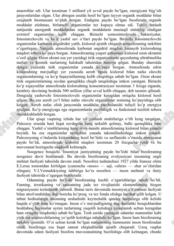 da hosil bo’ladi. nafas olish jarayonida kislorod sarflanib, karbonat angidrid hosil bo’ladi va u yana atmosferaga chiqariladi. 2. konsentrasiyalash funksiyasi. tirik organizmlar tomonidan atrof-muhitga tarqalgan kimyoviy elementlarning to’planishidir. masalan: o’simliklar fotosintez jarayonida kimyoviy elementlarni tuproqdan (kaliy, fosfor, azot, vodorod va boshqalarni) havodan uglerod olib, hujayrada organik moddalar hosil qiladi. jamg’arish funksiyalari tufayli tirik organizmlar ko’p miqdorda cho’kma jinslarni, masalan: bo’r, ohak jinslarini hosil qiladi. 3. oksidlanish – qaytarilish funksiyasi. o’zgaruvchan valentlikka ega bo’lgan kimyoviy elementlarning temir, oltingugurt, marganes, azot va boshqalarni aylanishini ta’minlaydi. masalan: tuproqdagi ximosintezlovchi bakteriyalar ana shu jarayonlarni amalga oshiradi. shuning natijasida h2s temir rudasining ba’zi turlari har xil azot oksidlari hosil qiladi. 4. biokimyoviy funksiyalari - tirik organizmlarning hayot faoliyati davomida va ularning o’limidan keyin biokimyoviy jarayonlarni ta’minlaydi. bu funksiya natijasida organizmlarning oziqlanishi, nafas olishi, ko’payishi, o’lgan organizmlarning parchalanishi, chirishi kabi jarayonlar bo’lib turadi. 2.biosfera evolyusiyasi haqida biosferaning evolyusiyasini 3 ta asosiy bosqichga ajratish mumkin. 1. biotik …