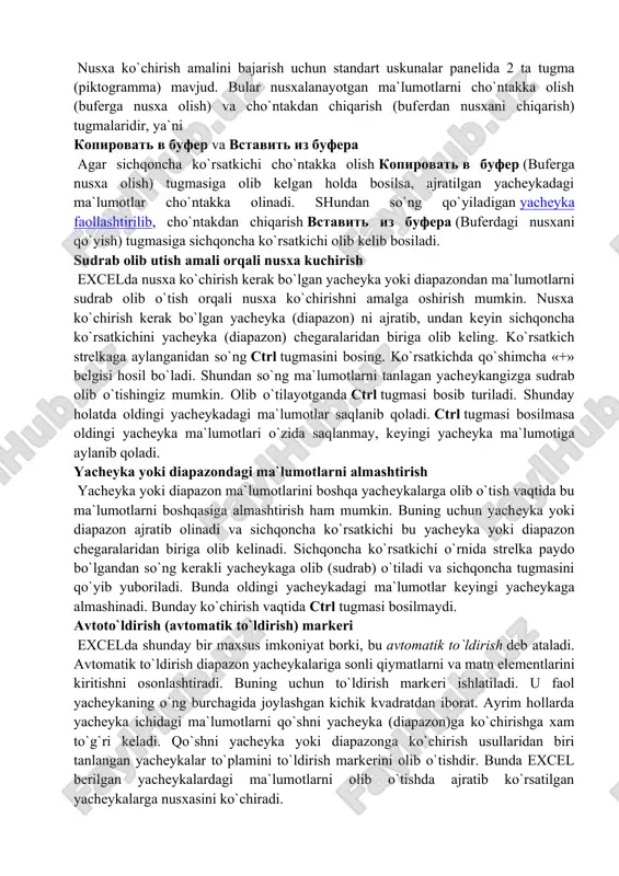 nusxalash ikki bosqichda amalga oshiriladi: 1. nusxa ko`chirish uchun yacheyka yoki diapazonni ajratish va uni buferga ko`chirish. 2. jadval kursorini nusxa joylashtirilishi kerak bo`lgan diapazonga o`tkazish va buferga ko`chirilgan ma`lumotlarni unga ko`yish. olingan nusxa tegishli yacheyka yoki diapazonga qo`yilgandan keyin excel bu yacheykadan ma`lumotlarni yo`qotadi. shuning uchun agar yacheykadagi oldingi axborotlar zarur bo`lsa, darxol «pravka»(to`g`rilash) —«otmenit» (bekor qilish) buyrug`ini berish yoki ctrl+z tugmalarini baravar bosish kerak. uskunalar paneli yordamida nusxalash nusxa ko`chirish amalini bajarish uchun standart uskunalar panelida 2 ta tugma (piktogramma) mavjud. bular nusxalanayotgan ma`lumotlarni cho`ntakka olish (buferga nusxa olish) va cho`ntakdan chiqarish (buferdan nusxani chiqarish) tugmalaridir, ya`ni kopirovat v bufer va vstavit iz bufera agar sichqoncha ko`rsatkichi cho`ntakka olish kopirovat v bufer (buferga nusxa olish) tugmasiga olib kelgan holda bosilsa, ajratilgan yacheykadagi ma`lumotlar cho`ntakka olinadi. shundan so`ng qo`yiladigan yacheyka faollashtirilib, cho`ntakdan chiqarish vstavit iz bufera (buferdagi nusxani qo`yish) tugmasiga sichqoncha ko`rsatkichi olib kelib bosiladi. sudrab olib utish amali …