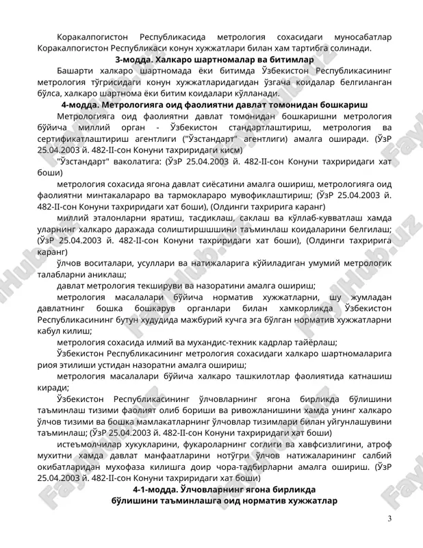 ing bajarilish uslubiyotlarini metrologik attestatsiya kilish" - o'lchovlarni bajarish uslubiyotining unga ko'yilgan metrologiya talablariga mosligini baxolash xamda tasdiklash maksadida tadkikot o'tkazish; (o'zr 25.04.2003 y. 482-ii-son konuni taxriridagi xat boshi), (oldingi taxririga karang) "o'lchovlarning bajarilish uslubiyoti" - operatsiyalar va koidalar majmui bo'lib, ularning bajarilishi xatolari ma'lum bo'lgan o'lchov natijalari olishni ta'minlaydi; (o'zr 25.04.2003 y. 482-ii-son konuni taxriridagi xat boshi), (oldingi taxririga karang) 2-modda. metrologiya to'grisidagi konun xujjatlari metrologiya to'grisidagi konun xujjatlari ushbu konundan va o'zbekiston respublikasining o'zga konun xujjatlaridan iboratdir. korakalpogiston respublikasida metrologiya soxasidagi munosabatlar korakalpogiston respublikasi konun xujjatlari bilan xam tartibga solinadi. 3-modda. xalkaro shartnomalar va bitimlar basharti xalkaro shartnomada yoki bitimda o'zbekiston respublikasining metrologiya to'grisidagi konun xujjatlaridagidan o'zgacha koidalar belgilangan bo'lsa, xalkaro shartnoma yoki bitim koidalari ko'llanadi. 4-modda. metrologiyaga oid faoliyatni davlat tomonidan boshkarish metrologiyaga oid faoliyatni davlat tomonidan boshkarishni metrologiya bo'yicha milliy organ - o'zbekiston standartlashtirish, metrologiya va sertifikatlashtirish agentligi ("o'zstandart" agentligi) amalga oshiradi. (o'zr 25.04.2003 y. 482-ii-son …