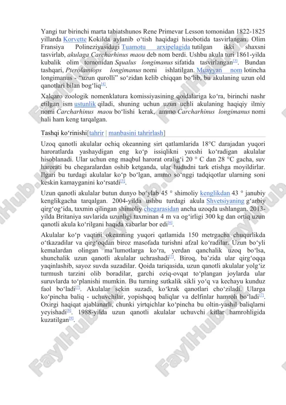 ushbu akula turi 1861-yilda kubalik olim tomonidan squalus longimanus sifatida tasvirlangan[3]. bundan tashqari, pterolamiops longimanus nomi ishlatilgan. muayyan nom lotincha longimanus - “uzun qurolli” soʻzidan kelib chiqqan boʻlib, bu akulaning uzun old qanotlari bilan bogʻliq[4]. xalqaro zoologik nomenklatura komissiyasining qoidalariga koʻra, birinchi nashr etilgan ism ustunlik qiladi, shuning uchun uzun uchli akulaning haqiqiy ilmiy nomi carcharhinus maou boʻlishi kerak, ammo carcharhinus longimanus nomi hali ham keng tarqalgan. tashqi koʻrinishi[tahrir | manbasini tahrirlash] uzoq qanotli akulalar ochiq okeanning sirt qatlamlarida 18°c darajadan yuqori haroratlarda yashaydigan eng koʻp issiqlikni yaxshi koʻradigan akulalar hisoblanadi. ular uchun eng maqbul harorat oraligʻi 20 ° c dan 28 °c gacha, suv harorati bu chegaralardan oshib ketganda, ular hududni tark etishga moyildirlar. ilgari bu turdagi akulalar koʻp boʻlgan, ammo soʻnggi tadqiqotlar ularning soni keskin kamayganini koʻrsatdi[5]. uzun qanotli akulalar butun dunyo boʻylab 45 ° shimoliy kenglikdan 43 ° janubiy kenglikgacha tarqalgan. 2004-yilda ushbu turdagi akula shvetsiyaning gʻarbiy …