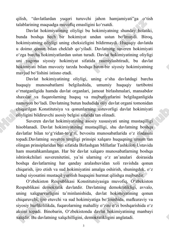 yati natijasidir. xx asrning ikkinchi yarmidagi tarixiy rivojlanish davlat suverenitetini ilmiy (doktrinal) tanqid qilish, “davlatlardan yuqori turuvchi jahon hamjamiyati”ga o‘tish talablarining maqsadga muvofiq emasligini ko‘rsatdi. davlat hokimiyatining oliyligi bu hokimiyatning shunday holatiki, bunda boshqa hech bir hokimiyat undan ustun bo‘lmaydi. biroq, hokimiyatning oliyligi uning cheksizligini bildirmaydi. huquqiy davlatda u doimo qonun bilan cheklab qo‘yiladi. davlatning suveren hokimiyati o‘zga barcha hokimiyatlardan ustun turadi. davlat hokimiyatining oliyligi uni yagona siyosiy hokimiyat sifatida rasmiylashtiradi, bu davlat hokimiyati bilan muvoziy tarzda boshqa biron-bir siyosiy hokimiyatning mavjud bo‘lishini istisno etadi. davlat hokimiyatining oliyligi, uning o‘sha davlatdagi barcha huquqiy munosabatlarni belgilashida, umumiy huquqiy tartibotni o‘rnatganligida hamda davlat organlari, jamoat birlashmalari, mansabdor shaxslar va fuqarolarning huquq va majburiyatlarini belgilaganligida namoyon bo‘ladi. davlatning butun hududida oliy davlat organi tomonidan chiqarilgan konstitutsiya va qonunlarning ustuvorligi davlat hokimiyati oliyligini bildiruvchi asosiy belgisi sifatida tan olinadi. suveren davlat hokimiyatining asosiy xususiyati uning mustaqilligi hisoblanadi. davlat hokimiyatining mustaqilligi, shu davlatning boshqa davlatlar …