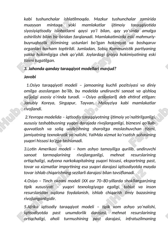 mazkur tushunchalar zamirida muayyan mintaqa yoki mamlakatlar ijtimoiy taraqqiyotida siyosiyiqtisodiy islohotlarni qaysi yo‘l bilan, qay yo‘sinda amalga oshirilishi bilan bir-biridan farqlanadi. mamlakatimizda eski mahmuriy-buyruqbozlik tizimining ustunlari bo‘lgan hokimiyat va boshqaruv organlari barham toptirildi. jumladan, sobiq kommunistik partiyaning yakka hokimligiga chek qo‘yildi. joylardagi ijroiya hokimiyatining eski tizimi tugatilgan. 3. jahonda qanday taraqqiyot modellari mavjud? javobi 1.osiyo taraqqiyoti modeli – jamoaning kuchli pozitsiyasi va diniy omilga asoslangan bo‘lib, bu modelda undiruvchi sanoat va qishloq xo‘jaligi asosiy o‘rinda turadi. ―osiyo arslonlari‖ deb ehtirof etilgan: janubiy koreya, singapur, tayvan, malayziya kabi mamlakatlar rivojlandi. 2.yevropa modelida – iqtisodiy taraqqiyotning ijtimoiy yo‘naltirilganligi, xususiy tashabbusning yuqori darajada rivojlanganligi, biznesni qo‘llab-quvvatlash va soliq undirishning sharoitga moslashuvchan tizimi, jamiyatning texnokratik yo‘nalishi, yaimda xizmat ko‘rsatish sohasining yuqori hissasi ko‘zga tashlanadi. 3.lotin amerikasi modeli – hom ashyo tamoyiliga qurilib, undiruvchi sanoat tarmoqlarining rivojlanganligi, mehnat resurslarining ortiqchaligi, xufyona narkokapitalning yuqori hissasi, eksportning past, tovar va xizmatlar importining esa yuqori darajasi iqtisodiyotda mayda …