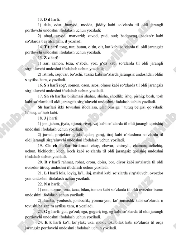badqovoq, badxo‘r kabi so‘zlarda t aytilsa ham, d yoziladi. 14. t t harfi tong, tun; butun, o‘tin, o‘t, kut kabi so‘zlarda til oldi jarangsiz portlovchi undoshni ifodalash uchun yoziladi. 15. z z harfi: 1) zar, zamon, toza, o‘zbek, yoz, g‘oz kabi so‘zlarda til oldi jarangli sirg‘aluvchi undoshni ifodalash uchun yoziladi; 2) iztirob, izquvar, bo‘zchi, tuzsiz kabi so‘zlarda jarangsiz undoshdan oldin s aytilsa ham, z yoziladi. 16. s s harfi sog‘, somon, oson, asos, olmos kabi so‘zlarda til oldi jarangsiz sirg‘aluvchi undoshni ifodalash uchun yoziladi. 17. sh sh harflar birikmasi shahar, shisha, shodlik; ishq, pishiq; bosh, tosh kabi so‘zlarda til oldi jarangsiz sirg‘aluvchi undoshni ifodalash uchun yoziladi. sh harflari ikki tovushni ifodalasa, ular orasiga ’ tutuq belgisi qo‘yiladi: is’hoq, as’hob kabi. 18. j j harfi: 1) jon, jahon, jiyda, tijorat; rivoj, vaj kabi so‘zlarda til oldi jarangli qorishiq undoshni ifodalash uchun yoziladi; 2) jurnal, projektor; gijda, ajdar; garaj, tiraj kabi o‘zlashma …