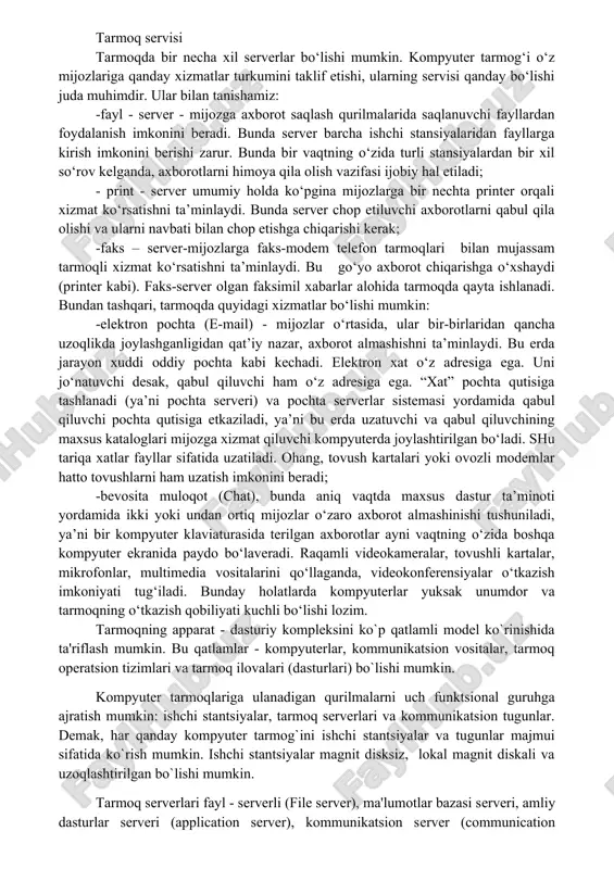 xil serverlar bo‘lishi mumkin. kompyuter tarmog‘i o‘z mijozlariga qanday xizmatlar turkumini taklif etishi, ularning servisi qanday bo‘lishi juda muhimdir. ular bilan tanishamiz: -fayl - server - mijozga axborot saqlash qurilmalarida saqlanuvchi fayllardan foydalanish imkonini beradi. bunda server barcha ishchi stansiyalaridan fayllarga kirish imkonini berishi zarur. bunda bir vaqtning o‘zida turli stansiyalardan bir xil so‘rov kelganda, axborotlarni himoya qila olish vazifasi ijobiy hal etiladi; - print - server umumiy holda ko‘pgina mijozlarga bir nechta printer orqali xizmat ko‘rsatishni ta’minlaydi. bunda server chop etiluvchi axborotlarni qabul qila olishi va ularni navbati bilan chop etishga chiqarishi kerak; -faks – server-mijozlarga faks-modem telefon tarmoqlari bilan mujassam tarmoqli xizmat ko‘rsatishni ta’minlaydi. bu go‘yo axborot chiqarishga o‘xshaydi (printer kabi). faks-server olgan faksimil xabarlar alohida tarmoqda qayta ishlanadi. bundan tashqari, tarmoqda quyidagi xizmatlar bo‘lishi mumkin: -elektron pochta (e-mail) - mijozlar o‘rtasida, ular bir-birlaridan qancha uzoqlikda joylashganligidan qat’iy nazar, axborot almashishni ta’minlaydi. bu erda jarayon xuddi oddiy pochta …