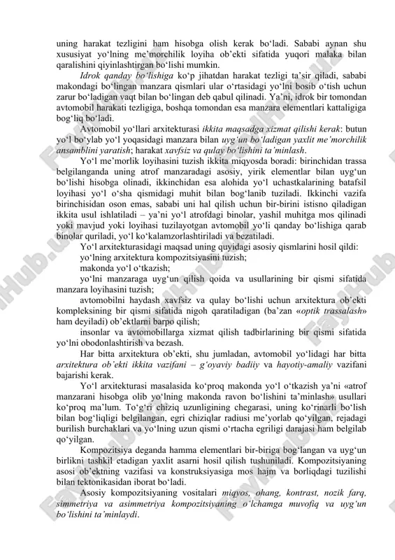 ‘lishi kerak. ko‘plik nazariyasidagi eng sodda tushunchalarni ishlatib avtomobil yo‘li loyihasi umumiy tizimida obodonlashtirish o‘rni qanday bo‘lishini tasavvur qilish mumkin. bu tizim quyidagi qismlardan iborat bo‘ladi: yo‘l o‘tgan yerning nazariy ko‘rinishi sifatida qaraladigan manzara: me’morchilik – yo‘lga tugal badiiy ko‘rinish berish uchun foydalaniladigan qurilish san’ati; avtomobil yo‘lini muhandislik inshooti deb qaralishi. bundan tashqari tizim tarkibida yo‘l chiroyli va badiiy bezatilgan bo‘lishini ta’minlaydigan texnik estetika tizimini; yo‘lning manzara bilan uyg‘un bo‘lishini ta’minlaydigan manzara loyihasini va yo‘lni bezashda manzara elementlaridan foydalanish imkonini beradigan manzara me’morchiligini ajratib ko‘rsatish mumkin. texnik estetika, manzara loyihasi va manzara me’morchiligi avtomobil yo‘llari obodonlashtirilishi manzara me’morchiligi loyihasi tizimini tashkil qiladi. yo‘l obodonlashtirilishining manzaraviy me’moriy loyihalash avtomobil yo‘llarida harakatlanishning xavfsiz va qulay bo‘lishiga - ilm va san’at asos bo‘ladi. 2. avtomobil yo‘llarining arxitektura kompozitsiyasi avtomobilning harakat qilish tartibi va xavfsizligi ko‘p jihatdan haydovchi yo‘lni qanday qabul qilishiga, ya’ni «ko‘rish muhiti» qandayligiga bog‘liq bo‘ladi. shahar tashqarisidagi umumiy foydalanadigan yo‘l uzunligini …