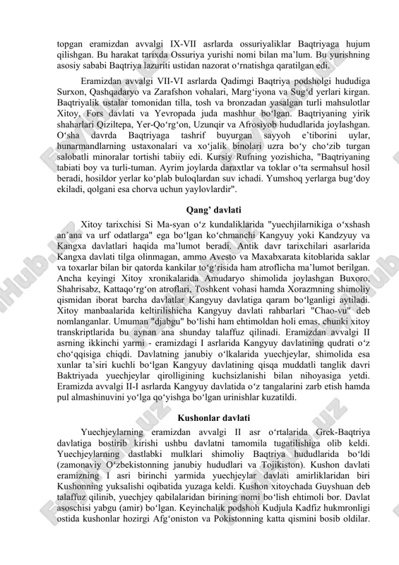 gi eng yangi davrini xar taraflama yoritib berishdan iborat. oʻzbekiston hududi insoniyat taraqqiyoti paydo boʻlgan va rivojlangan oʻchoqlardan biri hisoblanadi, uning davlatchilik tarixi qariyb 3000 yillik davrnii oʻz ichiga oladi. yodgorliklar hududi boʻlmish selengur, koʻlbuloq va teshiktoshdagi arheologik topilmalar shundan dalolat beradiki, oʻzbekiston hududida oʻtroqlashgan aholining vujudga kelish bundan bir necha yuz ming yil avval sodir boʻlgan. qadimgi baqtriya podsholigi oʻrta osiyodagi qadimiy davlatchilik tuzilmalaridan biri qadimgi baqtriya davlatidir. qadimiy manbalar shundan dalolat beradiki, eramizdan avvalgi viii asrda yirik baqtriya podsholigi mavjud boʻlgan. avestoda uning nomi baxdi, bihistun yodgorliklarida baktrish, antik davr adabiyotlarida baktriana sifatida qayd etilgan. qadimgi baqtriya bilan oʻsha davr dunyosining boshqa davlatlari - ossuriya, yangi vavilon, midiya, hindiston knyazligi oʻrtasida aloqalar mavjud boʻlgan. tarixiy manbalarga koʻra, ossuriya hukmronligi (gegemonligi) qaror topgan eramizdan avvalgi ix-vii asrlarda ossuriyaliklar baqtriyaga hujum qilishgan. bu harakat tarixda ossuriya yurishi nomi bilan ma’lum. bu yurishning asosiy sababi baqtriya lazuriti ustidan nazorat oʻrnatishga qaratilgan …