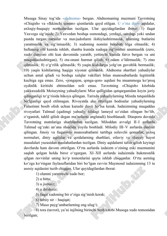 iy xalqi bilan ahdnoma «zavet» tuzishni taklif etgan. ahdnomaning asosini ikkita shart tashkil etadi. birinchisi – yahudiy xalqi yaxveni xudolarning eng qudratlisi emas, balki yagona xudo, borliqning yaratuvchisi va unda yuz berayotgan hodisalarni belgilovchi sifatida tan olishi lozim. ikkinchisi – yahudiylarga yaxvega sodiqligini isbotlasa, xudoning nazari tushgan xalq imtiyozi beriladi va uning himoyasida bo‘ladi. yahudiylar xudoning sevimli bandasi bo‘lib, ularga yerda insonparvarlik, tenglik, farovonlik, hamjihatlik va boqiy hayotga hukmron ilohiy jamiyatni qurish messiyasini bajaruvchi xalq mas’uliyati yuklatilganligi aqidasi mavjud. binobarin, unga asoslanib ravvinlar (qadimgi yahudiy tilida rabbi – mening ustozim degan ma’noni anglatadi), ya’ni ruhoniylar miloddan avvalgi 444 yilda yahudiylarning boshqa xalqlar bilan quda-andachilik munosabati o‘rnatishini taqiqlovchi qonun qabul qilinishiga erishganlar. masalaning diqqatga sazovor jihati shundaki, bir tomondan, bu qonun yahudiylarni boshqa xalqlarga qarshi qo‘yish (hatto ularning ta’qibi)ga sabab bo‘lsa, ikkinchi tomondan, xalqni qiyin sinovlarni yengib o‘tish yo‘lida jipslashtiruvchi vosita vazifasini bajargan. yaxve musaga sinay tog‘ida «ahdnoma» bergan. ahdnomaning mazmuni …