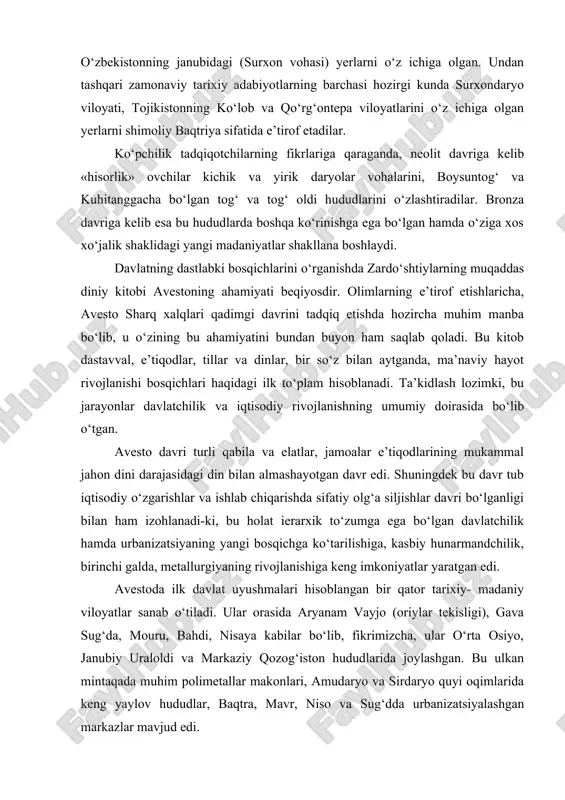 baqtriya yerlari bu - afg‘onistonning shimoliy-sharqiy qismini, janubiy-g‘arbiy tojikiston va o‘zbekistonning janubidagi (surxon vohasi) yerlarni o‘z ichiga olgan. undan tashqari zamonaviy tarixiy adabiyotlarning barchasi hozirgi kunda surxondaryo viloyati, tojikistonning ko‘lob va qo‘rg‘ontepa viloyatlarini o‘z ichiga olgan yerlarni shimoliy baqtriya sifatida e’tirof etadilar. ko‘pchilik tadqiqotchilarning fikrlariga qaraganda, neolit davriga kelib «hisorlik» ovchilar kichik va yirik daryolar vohalarini, boysuntog‘ va kuhitanggacha bo‘lgan tog‘ va tog‘ oldi hududlarini o‘zlashtiradilar. bronza davriga kelib esa bu hududlarda boshqa ko‘rinishga ega bo‘lgan hamda o‘ziga xos xo‘jalik shaklidagi yangi madaniyatlar shakllana boshlaydi. davlatning dastlabki bosqichlarini o‘rganishda zardo‘shtiylarning muqaddas diniy kitobi avestoning ahamiyati beqiyosdir. olimlarning e’tirof etishlaricha, avesto sharq xalqlari qadimgi davrini tadqiq etishda hozircha muhim manba bo‘lib, u o‘zining bu ahamiyatini bundan buyon ham saqlab qoladi. bu kitob dastavval, e’tiqodlar, tillar va dinlar, bir so‘z bilan aytganda, ma’naviy hayot rivojlanishi bosqichlari haqidagi ilk to‘plam hisoblanadi. ta’kidlash lozimki, bu jarayonlar davlatchilik va iqtisodiy rivojlanishning umumiy doirasida bo‘lib o‘tgan. …