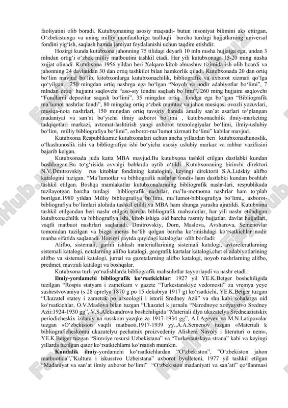 azlari sifatida o‘z mas’uliyatini oshirib bormoqdalar. chunki, asosiy axborot manbalari-turli tuman hujjatlarning aynan kutubxonalar fondida yig‘ilishi sir emas. alisher navoiy nomli o‘zbekiston milliy kutubxonasi axborot va bibliografiya markazi sifatida. mamlakatimizda uzoq tarixga ega bo‘lgan kutubxonalardan biri a.navoiy no-midagi o‘zbekiston milliy kutubxonasidir. kutubxona x1x asrning ikkinchi yarmiga kelib tarixiy shart sharoitlar ta’sirida vujudga keldi. 1867 yili 16 avgustda turkiston general gubernatori k.p.kaufman xalq maorifi vazirligiga, fanlar akademiyasi, ommaviy kutubxonaga, geografiya jamiyatiga, rossiya bosh shtabiga turkistonda kutubxona tashkil etish, buning uchun kitob omborlaridan dublet nushali kitoblardan jartish va shu asosda kutubxona tashkil etishga yordam berishni so‘rab murojaat qiladi. 1870 yil mayida 200 nomdagi 2200 adabiyot to‘planib, toshkent ommaviy kutubxonasining yadrosi tashkil etiladi va kutubxona ochiladi. o‘lkashunos olim, kuchli bibliofil va kutubxonashunos n.v. dmitrovskiy shu kutubxonaning birinchi direktori etib tayinlanadi. alisher navoiy nomidagi o‘zbekiston respublikasi davlat kutubxonasi 2002 yil 20 fevralda e’lon qilingan respublikamiz prezidentining № up-3029 raqamli “ilmiy-tadqiqot faoliyatini takomillshatirish to‘g‘risida”gi farmoniga …