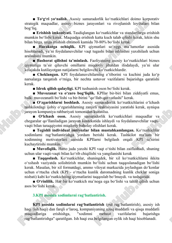 lotning (bo‘linma, xodim) moliyaviy faoliyatini baholaydi. masalan, daromad, sof foyda, pul ifodasida sotish hajmi, marjinal foyda, rentabellik, aylanma (aktivlar, tovar-moddiy zaxiralar, kreditorlik va debitorlik qarzlari va boshqalar), likvidlik va boshqalar. 2. samarali kpi xususiyatlari. kpi tizimi samarali, chunki u quyidagilar bilan tavsiflanadi. ■ maqsadga yo‘naltirilganlik. har bir asosiy samaradorlik ko‘rsatkichi tegishli natijalar uchun mas’ul bo‘lgan biznes sohasidagi ma’lum bir shaxs yoki guruhga tayinlanadi (ya’ni, bu uning mas’uliyat sohasidagi). ■ to‘g‘ri yo‘nalish. asosiy samaradorlik ko‘rsatkichlari doimo korporativ strategik maqsadlar, asosiy biznes jarayonlari va rivojlanish loyihalari bilan bog‘liq. ■ erishish imkoniyati. tasdiqlangan ko‘rsatkichlar va standartlarga erishish mumkin bo‘lishi kerak. maqsadga erishish katta kuch talab qilishi kerak, lekin shu bilan birga, unga erishish ehtimoli kamida 70-80% bo‘lishi kerak. ■ harakatga ochiqlik. kpi qiymatlari so‘nggi ma’lumotlar asosida hisoblanadi, ya’ni foydalanuvchilar vaqt tugashi bilan ishlashni yaxshilash uchun aralashuvi mumkin. ■ bashorat qilishni ta’minlash. faoliyatning asosiy ko‘rsatkichlari biznes qiymatiga ta’sir qiluvchi omillarni miqdoriy jihatdan ifodalaydi, ya’ni …