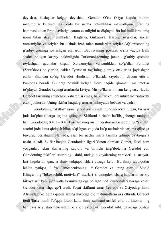 gan elatlardir. baqtriyaning poytaxti o’sha vaqtda balh shahri bo’lgan kaspiy hokimligida turkmanistonning janubi- g’arbiy qismida joylashgan qabilalar kirgan xorazmiylar xorazmliklar, so’g’dlar politmet (zarafshon) bo’ylarida, saklar tyanshan tog’ining g’arbiy etaklarida joylashgan edilar. shundan so’ng geradot hindiston o’lkasida sayohatini davom ettirib, panjobga boradi. bu erga bostirib kelgan doro haqida qimmatli malumotlar to’playdi. geradot keyingi asarlarida liviya, misr o’lkalarini ham keng tasvirlaydi. geradot tarixning shunchaki xabarchisi emas, balki tarixni jonlantirib ko’rsatuvchi etuk ijodkordir. uning skiflar haqidagi asarlari nihoyatda bebaxo va qadrli. geradotning “skiflar” asari jahon xazinasida munosib o’rin tutgan, bu asar juda ko’plab tillarga tarjima qilingan. skiflarni birinchi bo’lib, jahonga tanitgan ham geradotdir, xvii – xviii asrlardayoq rus imperatorlari geradotning “skiflar” asarini juda katta qiziqish bilan o’qishgan va juda ko’p nushalarda tarjima qilishga buyuruq berishgan. natijada, asar bir necha marta tarjima qilinib, qayta-qayta nashr etiladi. skiflar haqida geradotdan ilgari yunon olimlari gomer, esxil ham yozganlar, lekin skiflarning xaqiqiy va birinchi targ’ibotchisi geradot edi. …