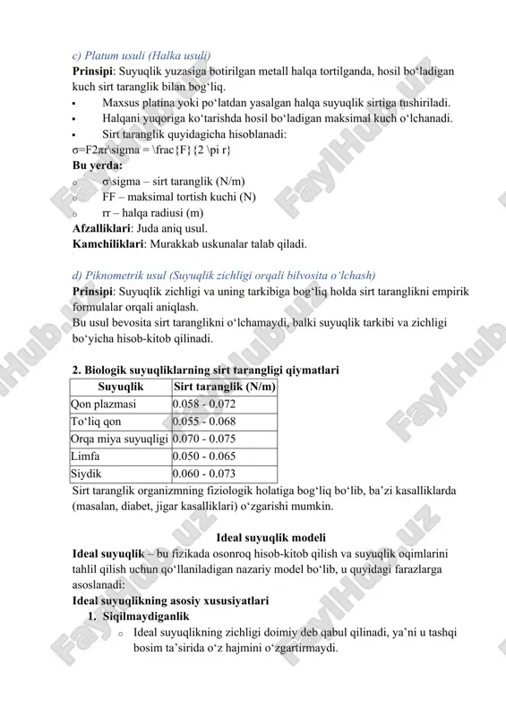ranglik (n/m) · ff – maksimal tortish kuchi (n) · rr – halqa radiusi (m) afzalliklari: juda aniq usul. kamchiliklari: murakkab uskunalar talab qiladi. d) piknometrik usul (suyuqlik zichligi orqali bilvosita o‘lchash) prinsipi: suyuqlik zichligi va uning tarkibiga bog‘liq holda sirt taranglikni empirik formulalar orqali aniqlash. bu usul bevosita sirt taranglikni o‘lchamaydi, balki suyuqlik tarkibi va zichligi bo‘yicha hisob-kitob qilinadi. 2. biologik suyuqliklarning sirt tarangligi qiymatlari suyuqlik sirt taranglik (n/m) qon plazmasi 0.058 - 0.072 to‘liq qon 0.055 - 0.068 orqa miya suyuqligi 0.070 - 0.075 limfa 0.050 - 0.065 siydik 0.060 - 0.073 sirt taranglik organizmning fiziologik holatiga bog‘liq bo‘lib, ba’zi kasalliklarda (masalan, diabet, jigar kasalliklari) o‘zgarishi mumkin. ideal suyuqlik modeli ideal suyuqlik – bu fizikada osonroq hisob-kitob qilish va suyuqlik oqimlarini tahlil qilish uchun qo‘llaniladigan nazariy model bo‘lib, u quyidagi farazlarga asoslanadi: ideal suyuqlikning asosiy xususiyatlari 1. siqilmaydiganlik · ideal suyuqlikning zichligi doimiy deb qabul qilinadi, ya’ni u …