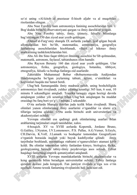 a oladi. «geografiya» rivojiga hissa qo‘shgan ilk olimlardan biri ahmad ibn nasr jayxoniydir. 8–9 asrlarda bu ulug‘ inson markaziy osiyo, xitoy, hindiston mamlakatlarining o‘simliklar va hayvonot dunyosi haqida qimmatli ilmiy fikrlar, shuningdek, shu mintaqalarda tarqalgan o‘simlik va hayvonlardan aholi tomonidan foydalanilishi va ularning insonlar hayotidagi ahamiyati haqida yozib qoldirilgan. qomusiy olimlardan biri bo‘lgan al-xorazmiy viii–ix asrlarda yashadi. xivada tug‘ilgan bu olim, bag‘dod akademiyasining asoschilari va rahbarlaridan biri sanaladi. xorazmiy tabiiy fanlardan, «astronomiya» va «geografiya» fanlari rivojiga katta hisa qo‘shgan, u «algebra» fanining asoschisi. «algebra» so‘zi uning «al-kitob al muxtasar fi-hisob aljabr va al muqobila» risolasidan olingan. abu nasr forobiy ham astronomiya fanining asoschilaridan biri. u bog‘dodda birinchi observatoriyani qurgan va ilmiy darsliklar yozgan. abu nasr forobiy tabiiy, ilmiy, ijtimoiy, falsafiy bilimlarga bag‘ishlangan 150 dan ziyod asar yozib qoldirgan. ahmad al-farg‘oniy sharqda ix asrlarda yashab, ijod qilgan buyuk allomalaridan biri bo‘lib, matematika, astronomiya, geografiya fanlarining asoschilaridan hisoblanadi, «bayt ul hikma» ilmiy …