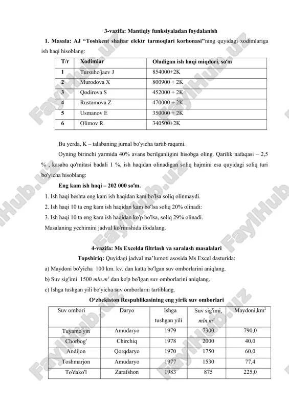 talabaning jurnal boʻyicha tartib raqami. oyning birinchi yarmida 40% avans berilganligini hisobga oling. qarilik nafaqasi – 2,5 % , kasaba qoʻmitasi badali 1 %, ish haqidan olinadigan soliq hajmini esa quyidagi soliq turi boʻyicha hisoblang: eng kam ish haqi – 202 000 soʻm. 1. ish haqi beshta eng kam ish haqidan kam boʻlsa soliq olinmaydi. 2. ish haqi 10 ta eng kam ish haqidan kam boʻlsa soliq 20% olinadi: 3. ish haqi 10 ta eng kam ish haqidan koʻp boʻlsa, soliq 29% olinadi. masalaning yechimini jadval koʻrinishida ifodalang. 4-vazifa: ms excelda filtrlash va saralash masalalari topshiriq: quyidagi jadval ma’lumoti asosida ms excel dasturida: a) maydoni boʻyicha 100 km. kv. dan katta boʻlgan suv omborlarini aniqlang. b) suv sigʻimi 1500 mln.m3 dan koʻp boʻlgan suv omborlarini aniqlang. c) ishga tushgan yili boʻyicha suv omborlarni tartiblang. oʻzbekiston respublikasining eng yirik suv omborlari suv ombori daryo ishga tushgan yili suv sigʻimi, mln.m3 maydoni,km2 …