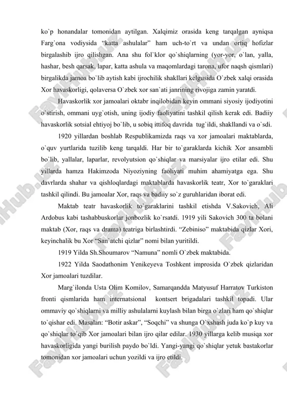lik bo`lib qo`shiq kuylashi, navro`z bayramlarida, mavsumiy sayllar, qiz bolalar va yigitlarni qo`shiq kuylashi, to`y marosimida ayollarni yor-yor, lapar, yalla, chertmak, besh qarsak jamoa (xor) va yakkaxon bo`lib ijro etilgan. asrlar davomida to`plangan “shoshmaqom”ning vokal qismidagi taronalar ham uch-to`rt va undan ko`p honandalar tomonidan aytilgan. xalqimiz orasida keng tarqalgan ayniqsa farg`ona vodiysida “katta ashulalar” ham uch-to`rt va undan ortiq hofizlar birgalashib ijro qilishgan. ana shu fol`klor qo`shiqlarning (yor-yor, o`lan, yalla, hashar, besh qarsak, lapar, katta ashula va maqomlardagi tarona, ufor naqsh qismlari) birgalikda jamoa bo`lib aytish kabi ijrochilik shakllari kelgusida o`zbek xalqi orasida xor havaskorligi, qolaversa o`zbek xor san`ati janrining rivojiga zamin yaratdi. havaskorlik xor jamoalari oktabr inqilobidan keyin ommani siyosiy ijodiyotini o`stirish, ommani uyg`otish, uning ijodiy faoliyatini tashkil qilish kerak edi. badiiy havaskorlik sotsial ehtiyoj bo`lib, u sobiq ittifoq davrida tug`ildi, shakllandi va o`sdi. 1920 yillardan boshlab respublikamizda raqs va xor jamoalari maktablarda, o`quv yurtlarida tuzilib keng tarqaldi. har …