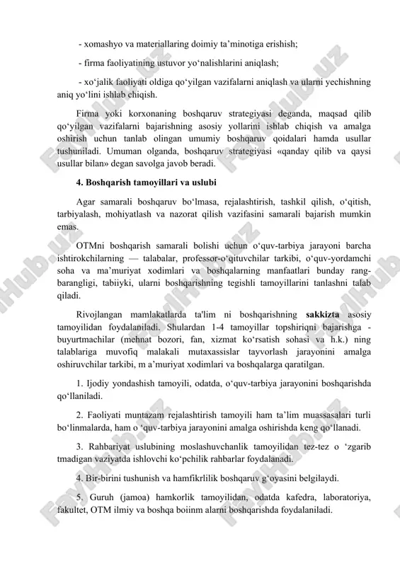 r bilan ta’minlash; - qulay mehnat sharoitlari yaratish va yuqori maosh belgilash orqali xodimlarni samarali ishlashga rag'batlantirish; - firma faoliyatini doimiy nazorat qilish; - firma bo‘limlarining faoliyatini muvofiqlashtirish; - yangi bozorlarni qidirib topish va o‘zlashtirish; - xomashyo va materiallaring doimiy ta’minotiga erishish; - firma faoliyatining ustuvor yo‘nalishlarini aniqlash; - xo‘jalik faoliyati oldiga qo‘yilgan vazifalarni aniqlash va ularni yechishning aniq yo‘lini ishlab chiqish. firma yoki korxonaning boshqaruv strategiyasi deganda, maqsad qilib qo‘yilgan vazifalarni bajarishning asosiy yollarini ishlab chiqish va amalga oshirish uchun tanlab olingan umumiy boshqaruv qoidalari hamda usullar tushuniladi. umuman olganda, boshqaruv strategiyasi «qanday qilib va qaysi usullar bilan» degan savolga javob beradi. 4. boshqarish tamoyillari va uslubi agar samarali boshqaruv bo‘lmasa, rejalashtirish, tashkil qilish, o‘qitish, tarbiyalash, mohiyatlash va nazorat qilish vazifasini samarali bajarish mumkin emas. otmni boshqarish samarali bolishi uchun o‘quv-tarbiya jarayoni barcha ishtirokchilarning — talabalar, professor-o‘qituvchilar tarkibi, o‘quv-yordamchi soha va ma’muriyat xodimlari va boshqalarning manfaatlari bunday rang-barangligi, tabiiyki, …