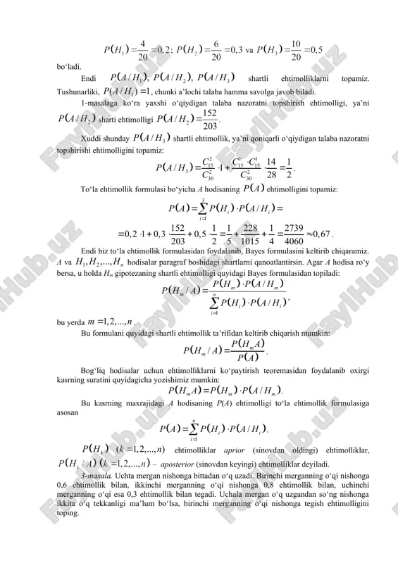 atni topshirishi ehtimolligini topamiz: . to‘la ehtimollik formulasi bo‘yicha a hodisaning ehtimolligini topamiz: . endi biz to‘la ehtimollik formulasidan foydalanib, bayes formulasini keltirib chiqaramiz. a va hodisalar paragraf boshidagi shartlarni qanoatlantirsin. agar a hodisa ro‘y bersa, u holda hm gipotezaning shartli ehtimolligi quyidagi bayes formulasidan topiladi: , bu yerda . bu formulani quyidagi shartli ehtimollik ta’rifidan keltirib chiqarish mumkin: . bog‘liq hodisalar uchun ehtimolliklarni ko‘paytirish teoremasidan foydalanib oxirgi kasrning suratini quyidagicha yozishimiz mumkin: . bu kasrning maxrajidagi a hodisaning p(a) ehtimolligi to‘la ehtimollik formulasiga asosan . ehtimolliklar aprior (sinovdan oldingi) ehtimolliklar, – aposterior (sinovdan keyingi) ehtimolliklar deyiladi. 3-masala. uchta mergan nishonga bittadan o‘q uzadi. birinchi merganning o‘qi nishonga 0,6 ehtimollik bilan, ikkinchi merganning o‘qi nishonga 0,8 ehtimollik bilan, uchinchi merganning o‘qi esa 0,3 ehtimollik bilan tegadi. uchala mergan o‘q uzgandan so‘ng nishonga ikkita o‘q tekkanligi ma’lum bo‘lsa, birinchi merganning o‘qi nishonga tegish ehtimolligini toping. yechish. tajriba o‘tkazishdan oldin quyidagi gipotezalarni …