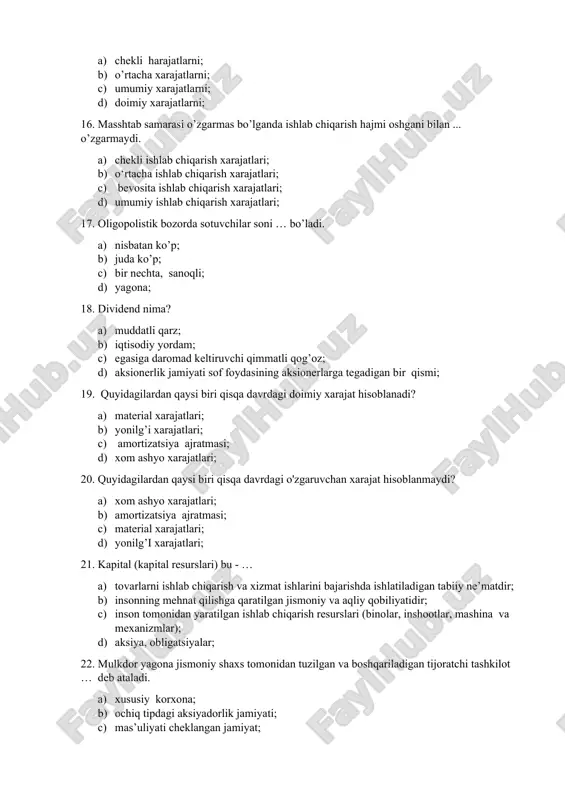 qarish xarajatlari; 17. oligopolistik bozorda sotuvchilar soni … bo’ladi. a) nisbatan ko’p; b) juda ko’p; c) bir nechta, sanoqli; d) yagona; 18. dividend nima? a) muddatli qarz; b) iqtisodiy yordam; c) egasiga daromad keltiruvchi qimmatli qog’oz; d) aksionerlik jamiyati sof foydasining aksionerlarga tegadigan bir qismi; 19. quyidagilardan qaysi biri qisqa davrdagi doimiy xarajat hisoblanadi? a) material xarajatlari; b) yonilg’i xarajatlari; c) amortizatsiya ajratmasi; d) xom ashyo xarajatlari; 20. quyidagilardan qaysi biri qisqa davrdagi o'zgaruvchan xarajat hisoblanmaydi? a) xom ashyo xarajatlari; b) amortizatsiya ajratmasi; c) material xarajatlari; d) yonilg’i xarajatlari; 21. kapital (kapital resurslari) bu - … a) tovarlarni ishlab chiqarish va xizmat ishlarini bajarishda ishlatiladigan tabiiy ne’matdir; b) insonning mehnat qilishga qaratilgan jismoniy va aqliy qobiliyatidir; c) inson tomonidan yaratilgan ishlab chiqarish resurslari (binolar, inshootlar, mashina va mexanizmlar); d) aksiya, obligatsiyalar; 22. mulkdor yagona jismoniy shaxs tomonidan tuzilgan va boshqariladigan tijoratchi tashkilot … deb ataladi. a) xususiy korxona; b) ochiq …