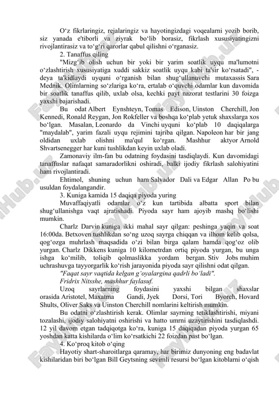 mutolaasi va fikr yuritishga sarflaydi. bunga sarflangan vaqt to‘g‘ri qarorlar va biznesni muvaffaqiyatli yuritish uchun zarur bo‘lgan bilimlar bilan ta'minlaydi. "eng yaxshi daromad bilimga kiritilgan sarmoyadir". benjamin franklin, siyosiy arbob, ixtirochi, yozuvchi muvaffaqiyatli kishilarning o‘rnak olsa arzigulik foydali odatlari bo‘ladi. quyida uzoq muddatli istiqbolda foyda keltirishda yordam beruvchi bir necha samarali maslahat bilan bo‘lishamiz. 1. kundalik tuting ko‘p muvaffaqiyatli kishilar odatda shaxsiy kundaliklarini yuritishadi. masalan, benjamin franklin har tongda o‘ziga o‘zi savol bergan: "bugun qanday yaxshi ish qilishim kerak?" har kuni kechqurun esa o‘z kunini "bugun qanday yaxshi ish qildim?" degan savol bilan tugallagan. stiv jobs ko‘zgu oldida turib, "agar bugungi kun hayotimdagi oxirgi kunim bo‘lganida bajarishni rejalashtirgan ishlarimni qilarmidim?" deya qiziqqan. menejment masalalari bo‘yicha iqtisodchi va maslahatchi piter druker qaror qabul qilayotib, bundan nimalar kutayotganini yozib borgan, bir necha oydan keyin esa ularni amaldagi natijalar bilan taqqoslagan. opra uinfri esa o‘zining har kunini minnatdorchilik kundaligini yuritish bilan boshlaydi - …