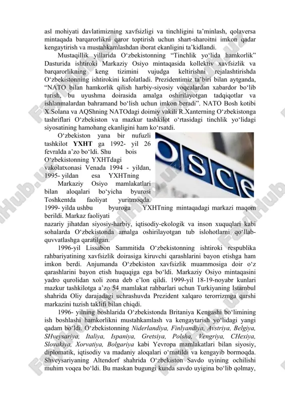 di. ushbu tashabbusi i. karimovning 2008-yil 3-4 aprel kunlari nato ning buxaristdagi samitida ilgari surildi. o‘zbekiston respublikasi nato ning kollektiv xavfsizlikni ta’minlashga qaratilgan “tinchlik yo‘lida hamkorlik” loyihasini 1994-yilning iyulida imzoladi hamda 1995- yilning iyul oyida ushbu dasturga qo‘shildi. 1995-2001-yillar mobaynida “tinchlik yo‘lida hamkorlik” dasturi doirasida o‘tkazilgan harbiy o‘quv mashqlarida o‘zbekiston qurolli kuchlari bo‘linmasining tinchlikni saqlash kuchlari o‘ndan ortiq harbiy o‘quv mashqlarida qatnashdilar. o‘zbekiston prezidenti i.a. karimovning 1999-yil 23-25-aprel kunlari aqsh ga hamda nato ning 50 yilligiga bag‘ishlab o‘tkazilgan tadbirda ishtirok etishi mamlakatimizning ertangi kuni uchun muhim ahamiyat kasb etdi. o‘zbekiston - nato munosabatlariga va uning “tinchlik yo‘lida hamkorlik” dasturida hamkorlik qilish, bu natoga a’zo bo‘lish emas. o‘zbekiston - nato munosabatlarining asl mohiyati davlatimizning xavfsizligi va tinchligini ta’minlash, qolaversa mintaqada barqarorlikni qaror toptirish uchun shart-sharoitni imkon qadar kengaytirish va mustahkamlashdan iborat ekanligini ta’kidlandi. mustaqillik yillarida o‘zbekistonning “tinchlik yo‘lida hamkorlik” dasturida ishtiroki markaziy osiyo mintaqasida kollektiv xavfsizlik va barqarorlikning keng tizimini vujudga …