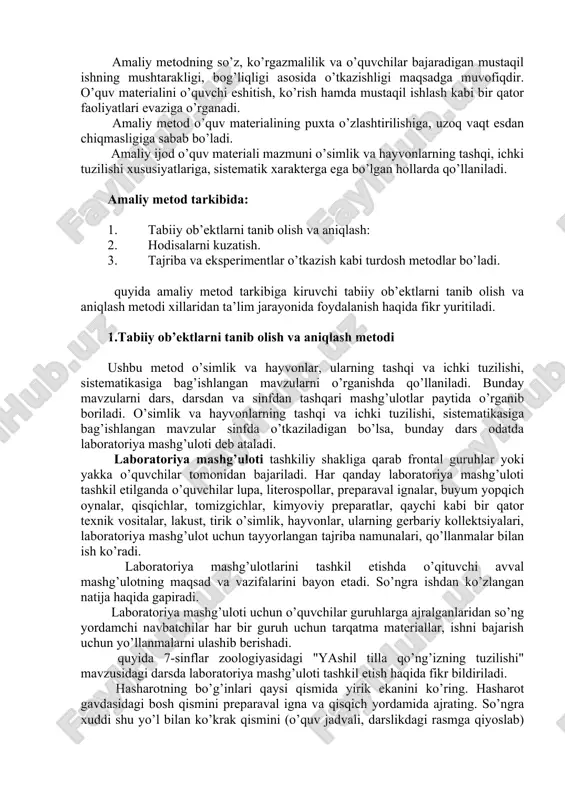 sh bo’yicha yo’llanma berib, o’quvchilarning ish bajarishini kuzatib turadi. shunga ko’ra amaliy ish boshlanishida qo’yilgan maqsadning echimi o’quvchilar bajargan ish natijalari bilan hal etiladi. amaliy metodning so’z, ko’rgazmalilik va o’quvchilar bajaradigan mustaqil ishning mushtarakligi, bog’liqligi asosida o’tkazishligi maqsadga muvofiqdir. o’quv materialini o’quvchi eshitish, ko’rish hamda mustaqil ishlash kabi bir qator faoliyatlari evaziga o’rganadi. amaliy metod o’quv materialining puxta o’zlashtirilishiga, uzoq vaqt esdan chiqmasligiga sabab bo’ladi. amaliy ijod o’quv materiali mazmuni o’simlik va hayvonlarning tashqi, ichki tuzilishi xususiyatlariga, sistematik xarakterga ega bo’lgan hollarda qo’llaniladi. amaliy metod tarkibida: 1. tabiiy ob’ektlarni tanib olish va aniqlash: 2. hodisalarni kuzatish. 3. tajriba va eksperimentlar o’tkazish kabi turdosh metodlar bo’ladi. quyida amaliy metod tarkibiga kiruvchi tabiiy ob’ektlarni tanib olish va aniqlash metodi xillaridan ta’lim jarayonida foydalanish haqida fikr yuritiladi. 1.tabiiy ob’ektlarni tanib olish va aniqlash metodi ushbu metod o’simlik va hayvonlar, ularning tashqi va ichki tuzilishi, sistematikasiga bag’ishlangan mavzularni o’rganishda qo’llaniladi. bunday mavzularni dars, darsdan …