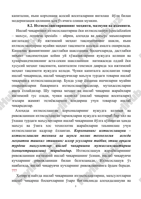 olishi mumkin. 8.2. ixtisoslashtirishning mohiyati, mazmuni va ahamiyati. ishlab chiqarishni ixtisoslashtirish yoki ixtisoslashuv (specialization – maxsus, lotincha spesialis – ayrim, alohida va maxsus ma'nolarini anglatadi) – bu ijtimoiy mehnat taqsimotining shakli, ya'ni ixtisoslashtirish muayyan mahnat taqsimoti asosida amalga oshiriladi. kishilik jamiyatining dastlabki shakllanish bosqichlarida, dastlabki mehnat taqsimotidan keyin uy xo'jaliklarini vujudga kelishi va hunarmandchilikning asta-sekin shakllanishi natijasida oddiy yoki xususiy mehnat taqsimoti, kapitalizm genezisi davrida esa ijtimoiy mehnat taqsimoti vujudga keladi. chunki kapitalga asoslangan tovar ishlab chiqarishda, ishlab chiqaruvchilar ma'lum turdagi tovarni ishlab chiqarishga ixtisoslashadilar. bunda ular yollanma ishchilarni muayyan operatsiyalarni bajarishga ixtisoslashtiradilar, mutaxassislarni ishga yollaydilar. shu tariqa mehnat va ishlab chiqarish jarayonlari ijtimoiy tus oladi, chunki kapital (ishlab chiqarish vositalari) egalari jamiyat ehtiyojlarini qondirish uchun tovarlar ishlab chiqaradilar. alohida ixtisoslashgan korxonalarning vujudga kelishi va rivojlanishi ixtisoslashgan tarmoqlarni vujudga keltirib bir xil va o'xshash turdagi mahsulotlarni ishlab chiqarishni yo'lga qo'yishgan hamda maxsus va o'ziga xos texnologik jarayonlarni ta'minlash uchun ixtisoslashgan …