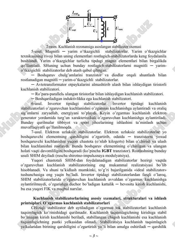 hulg’am ustida bo’lsa, u transformatorning ikkilamchi chulg’ami sifatida birlamchi chulg’am qarshiligini nolgacha kamaytiradi. qisqa tutashtirilgan chulg’amli rostlagichning asosiy kamchiligi ─ kirish bo’yicha quvvat koeffitsientining kichikligi (cos φ = 0,7 ÷ 0,8) va massa-gabarit ko’rsatkichlarining yomonligi. 3-usul. o’zgaruvchan tok rostlagichi sifatida eng ko’p tarqalgani ─ bu induktsion tipdagi rostlagich. induktsion rostlagich tormozlangan rejimda ishlayotgan faza rotorli asinxron dvigateldir. rotor chulg’amlari i ning holati boshqa kichik quvvatli elektr dvigatel yordamida chervyakli reduktor orqali statorning qo’zg’almas chulg’amlari ii ga nisbatan o’zgarishi mumkin. mazkur rostlagich ishlashining printsipi stator va rotor chulg’amlari kuchlanishlarining geometrik tarzda qo’shilishiga asoslangan. 4-usul. elektromagnit stabilizatorlar. eng ko’p tarqalgan bu stabilizatorlarning asosida tarkibida nochiziqli voltamper xarakteristikali kondensatorlar va reaktorlar bo’lgan zanjirlardagi ferrorezonans hodisasi yotadi. ular ketma-ket ulanganida kuchlanish rezonansi, parallel ulanganida esa tok rezonansi yuz beradi. 2-rasmda kuchlanish rezonansiga asoslangan stabilizator sxemasi keltirilgan. bunday stabilizatorda yuklama toki kirish tokiga nisbatan kichik bo’ladi. shuning uchun kondensator c va reaktor l orqali bir …