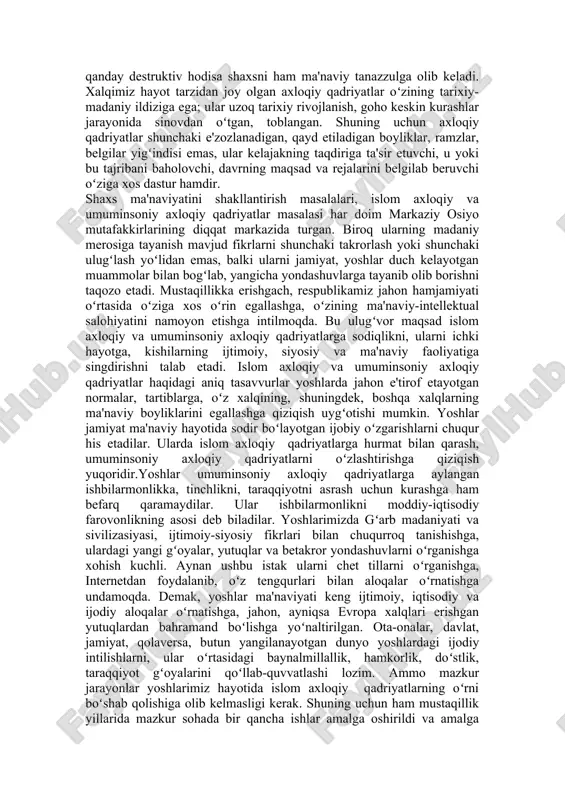 tugʻdirayotgan destruktiv hodisalar va kuchlarga qarshi kurashish uchun taraqqiyparvar kuchlar bilan birlashishda; -demokratiyani, uning hayot tarziga aylanishini qoʻllab-quvvatlash, inson huquqlariga rioya etishda; -ilm-fan, ma'rifat, ta'lim va axborot sohasidagi ochiq hamkorlik qilishda. ushbu yoʻnalishlarning oʻziga xos jihatlari boʻlib, ular shaxs ma'naviy olamiga, islom axloqiy qadriyatlar taraqqiyotga ta'sir oʻtkazadi. bunda demokratiya, erk, huquqning ham ma'naviy hayotdagi oʻrni kattadir. chunki, «huquq oʻzida umumiy, xususiy va alohida elementlardan iborat abstrakt, hamda aniqroq boʻlgan islom axloqiy xususiyatga ega hodisadir. huquq - umuminsoniy va islom axloqiy madaniyat hodisasi, unda u yoki bu sivilizasiya oʻz aksini topadi» demak, demokratiya va insoniy huquq normalarini qaror toptirish, ularni shaxs hayot tarzining atributiga aylantirish shaxs ma'naviyatida umuminsoniy axloqiy qadriyatlarning barqaror oʻrin egallashini ta'minlaydi. balki aksincha, demokratiya va inson huquqlariga qarshi har qanday destruktiv hodisa shaxsni ham ma'naviy tanazzulga olib keladi. xalqimiz hayot tarzidan joy olgan axloqiy qadriyatlar oʻzining tarixiy-madaniy ildiziga ega; ular uzoq tarixiy rivojlanish, goho keskin kurashlar jarayonida sinovdan …