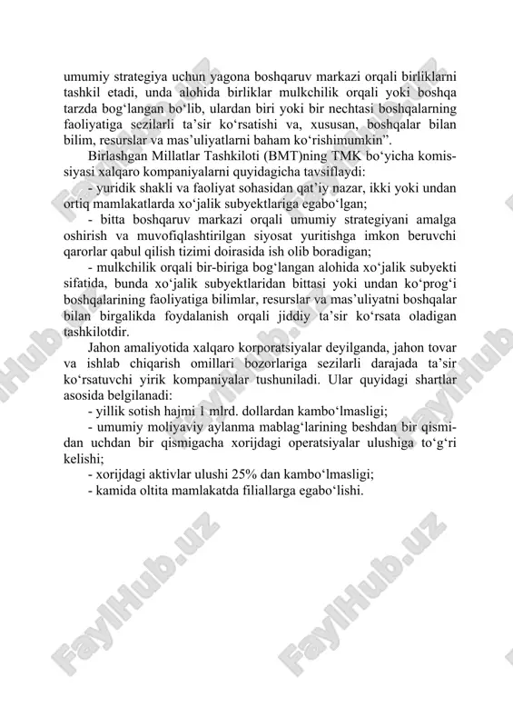 yrim ekspertlari xorijda ishlab chiqarish obyektlariga ega bo‘lgan har qanday kompaniyani tmk deb hisoblaydilar. biroq, tmk konsepsiyasining talqini ko‘plab davlatlarning manfaatlariga ta’sir qilishini hisobga olgan holda, bmtning transmilliy korpora- tsiyalar bo‘yicha komissiyasi tmklar ta’rifining kelishuv versiyasini ishlab chiqdi. unga ko‘ra “…huquqiy shakli va faoliyat sohasidan qat’iy nazar, ikki yoki undan ortiq mamlakatlarda izchil siyosat va umumiy strategiya uchun yagona boshqaruv markazi orqali birliklarni tashkil etadi, unda alohida birliklar mulkchilik orqali yoki boshqa tarzda bog‘langan bo‘lib, ulardan biri yoki bir nechtasi boshqalarning faoliyatiga sezilarli ta’sir ko‘rsatishi va, xususan, boshqalar bilan bilim, resurslar va mas’uliyatlarni baham ko‘rishimumkin”. birlashgan millatlar tashkiloti (bmt)ning tmk bo‘yicha komis- siyasi xalqaro kompaniyalarni quyidagicha tavsiflaydi: · yuridik shakli va faoliyat sohasidan qat’iy nazar, ikki yoki undan ortiq mamlakatlarda xo‘jalik subyektlariga egabo‘lgan; · bitta boshqaruv markazi orqali umumiy strategiyani amalga oshirish va muvofiqlashtirilgan siyosat yuritishga imkon beruvchi qarorlar qabul qilish tizimi doirasida ish olib boradigan; · mulkchilik orqali bir-biriga …