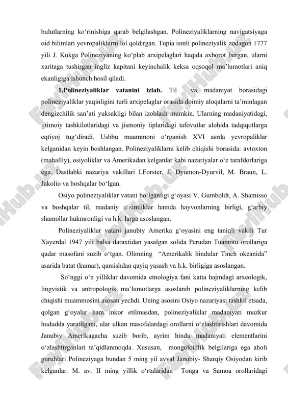 pia ismli polineziyalik zodagon 1777 yili j. kukga polineziyaning ko‘plab arxipelaglari haqida axborot bergan, ularni xaritaga tushirgan ingliz kapitani keyinchalik keksa oqsoqol ma’lumotlari aniq ekanligiga ishonch hosil qiladi. 1.polineziyaliklar vatanini izlab. til va madaniyat borasidagi polineziyaliklar yaqinligini turli arxipelaglar orasida doimiy aloqalarni ta’minlagan dengizchilik san’ati yuksakligi bilan izohlash mumkin. ularning madaniyatidagi, ijtimoiy tashkilotlaridagi va jismoniy tiplaridagi tafovutlar alohida tadqiqotlarga eqtiyoj tug‘diradi. ushbu muammoni o‘rganish xvi asrda yevropaliklar kelganidan keyin boshlangan. polineziyaliklarni kelib chiqishi borasida: avtoxton (mahalliy), osiyoliklar va amerikadan kelganlar kabi nazariyalar o‘z tarafdorlariga ega. dastlabki nazariya vakillari i.forster, j. dyumon-dyurvil, m. braun, l. jakolio va boshqalar bo‘lgan. osiyo polineziyaliklar vatani bo‘lganligi g‘oyasi v. gumboldt, a. shamisso va boshqalar til, madaniy o‘simliklar hamda hayvonlarning birligi, g‘arbiy shamollar hukmronligi va h.k. larga asoslangan. polineziyaliklar vatani janubiy amerika g‘oyasini eng taniqli vakili tur xayerdal 1947 yili balsa daraxtidan yasalgan solida perudan tuamotu orollariga qadar masofani suzib o‘tgan. olimning “amerikalik hindular tinch okeanida” …