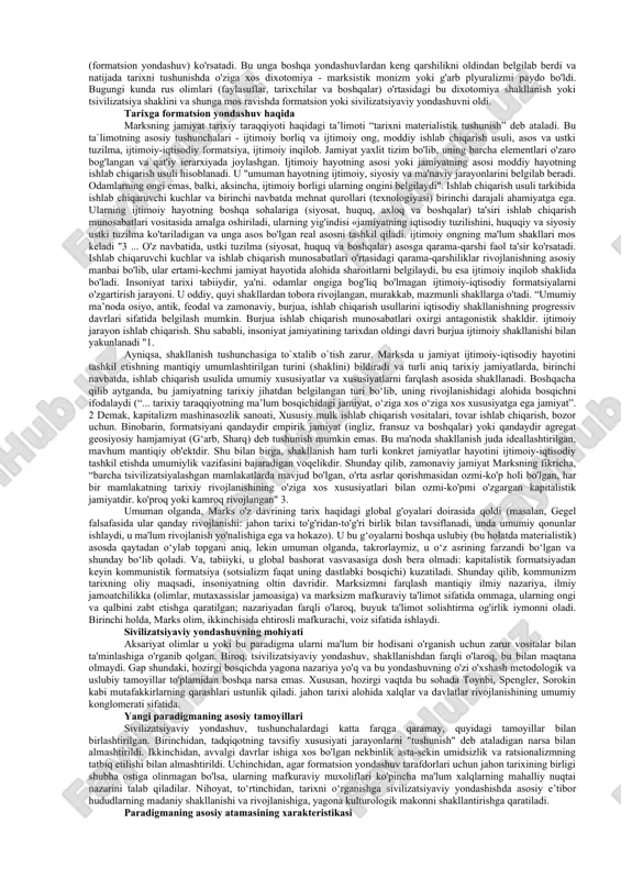 isodiy formasiyani (mas., quldorlik sivilizasiyasi); 4) geografik jihatdan farqlanuvchi birliklarni (mas., yevropa yoki osiyo sivilizasiyasi); 5) diniy mansubligiga ko‘ra ko‘ra farqlanuvchi madaniy birliklarni (mas., xristian yoki islom sivilizasiyasi); 6) kelib chiqishi va planetar mansubligiga ko‘ra farqlanuvchi birliklarni (mas., yer sivilizasiyasi, yerdan tashqaridagi sivilizasiyalar); 7) etnik asosga ko‘ra farqlanuvchi ijtimoiy-madaniy birliklarni (mas., qadimgi misr yoki bobil sivilizasiyasi) ifodalash uchun qo‘llanib kelmoqda. sivilizatsiya jamiyatning shunday rivojlanish bosqichiki, bunda jamiyat yashab qalish, hayot uchun kurashmasdan, jamiyatdagi mavjud ijtimoiy strukturalar va madaniy qadriyatlarni takomillashtiradi. sivilizatsiyaning asosiy belgilari quyidagilardir: murakkab mehnat taqsimoti: davlatning mavjudigi: bozor iqtisodiyoti: rivojlangan madaniyatning mavjudligi. “sivilizatsiya” tushunchasi alohida olingan bir xalq, hudud, jamiyat, davlat va xatto jahonga, ularning ijtimoiy-iqtisodiy va madaniy taraqqiyotining muayyan bosqichiga nisbatan ham qo‘llaniladi. “sivilizatsiya” lotincha “sivilius” so‘zidan olingan bo‘lib, aynan “fuqarolikga oid” degan ma’noni anglatadi. mavjud ilmiy adabiyotlarda sivilizatsiyaga turlicha ta’riflar berilgan: sivilizatsiya – madaniy texnik taraqqiyotning yuqori bosqichi (bunda yozuvning kashf etilishini, texnik kashfiyotlar, sanoat inqilobi …
