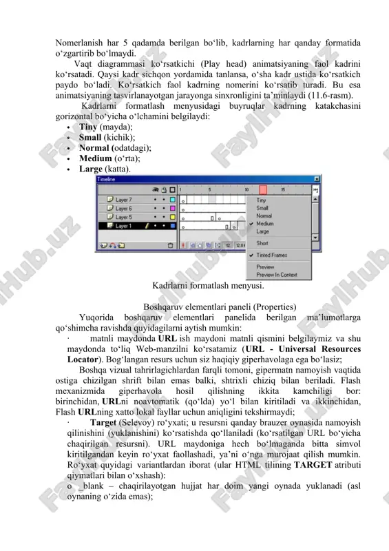.6-rasm). kadrlarni formatlash menyusidagi buyruqlar kadrning katakchasini gorizontal bo‘yicha o‘lchamini belgilaydi: · tiny (mayda); · small (kichik); · normal (odatdagi); · medium (o‘rta); · large (katta). kadrlarni formatlash menyusi. boshqaruv elementlari paneli (properties) yuqorida boshqaruv elementlari panelida berilgan ma’lumotlarga qo‘shimcha ravishda quyidagilarni aytish mumkin: · matnli maydonda url ish maydoni matnli qismini belgilaymiz va shu maydonda to‘liq web-manzilni ko‘rsatamiz (url - universal resources locator). bog‘langan resurs uchun siz haqiqiy giperhavolaga ega bo‘lasiz; boshqa vizual tahrirlagichlardan farqli tomoni, gipermatn namoyish vaqtida ostiga chizilgan shrift bilan emas balki, shtrixli chiziq bilan beriladi. flash mexanizmida giperhavola hosil qilishning ikkita kamchiligi bor: birinchidan, urlni noavtomatik (qo‘lda) yo‘l bilan kiritiladi va ikkinchidan, flash urlning xatto lokal fayllar uchun aniqligini tekshirmaydi; · target (selevoy) ro‘yxati; u resursni qanday brauzer oynasida namoyish qilinishini (yuklanishini) ko‘rsatishda qo‘llaniladi (ko‘rsatilgan url bo‘yicha chaqirilgan resursni). url maydoniga hech bo‘lmaganda bitta simvol kiritilgandan keyin ro‘yxat faollashadi, ya’ni o‘nga murojaat qilish mumkin. ro‘yxat …